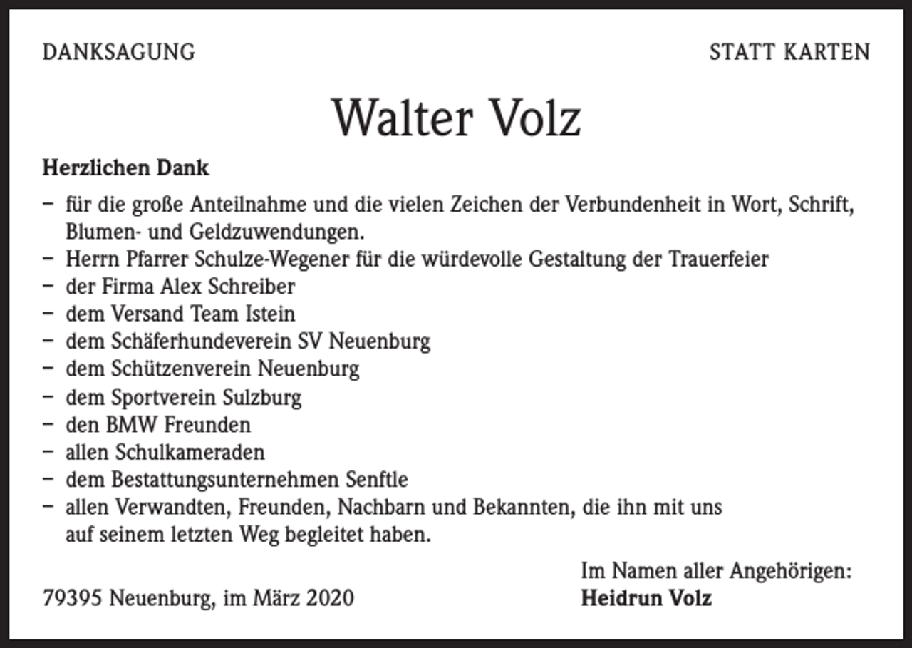 <p>DANKSAGUNG</p><p>STATT KARTEN</p><p>Walter Volz<br />Herzlichen Dank<br />– für die große Anteilnahme und die vielen Zeichen der Verbundenheit in Wort, Schrift,<br />Blumen- und Geldzuwendungen.<br />– Herrn Pfarrer Schulze-Wegener für die würdevolle Gestaltung der Trauerfeier<br />– der Firma Alex Schreiber<br />– dem Versand Team Istein<br />– dem Schäferhundeverein SV Neuenburg<br />– dem Schützenverein Neuenburg<br />– dem Sportverein Sulzburg<br />– den BMW Freunden<br />– allen Schulkameraden<br />– dem Bestattungsunternehmen Senftle<br />– allen Verwandten, Freunden, Nachbarn und Bekannten, die ihn mit uns<br />auf seinem letzten Weg begleitet haben.</p><p>79395 Neuenburg, im März 2020</p><p>Im Namen aller Angehörigen:<br />Heidrun Volz</p>
