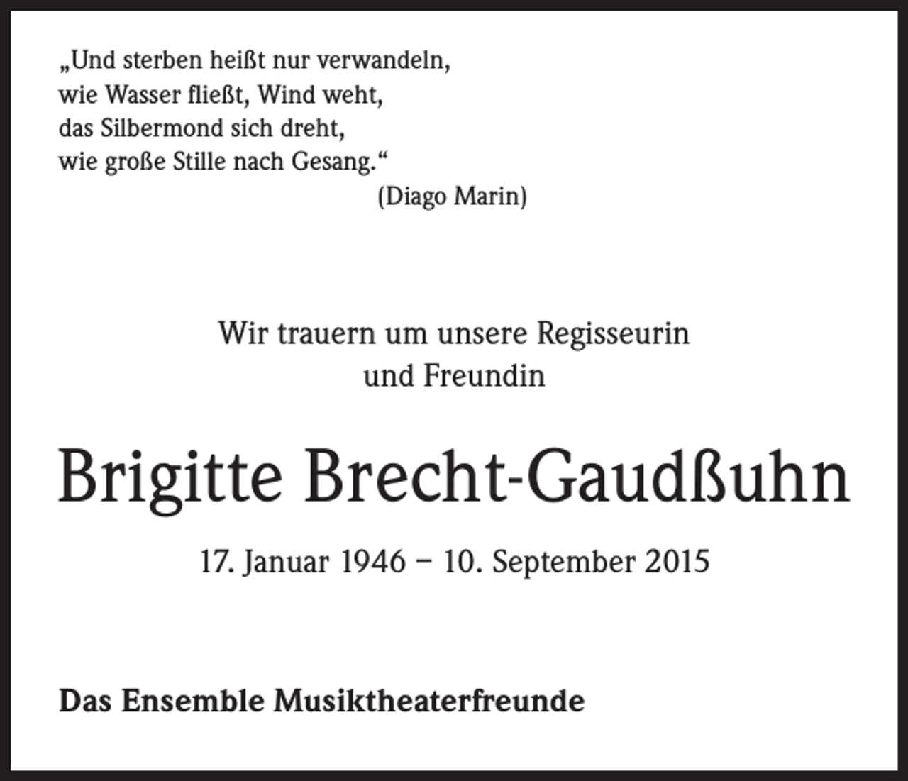 <p>„Und sterben heißt nur verwandeln,<br />wie Wasser fließt, Wind weht,<br />das Silbermond sich dreht,<br />wie große Stille nach Gesang.“</p><p>(Diago Marin)</p><p>Wir trauern um unsere Regisseurin<br />und Freundin</p><p>Brigitte Brecht-Gaudßuhn<br />17. Januar 1946 – 10. September 2015</p><p>Das Ensemble Musiktheaterfreunde</p>