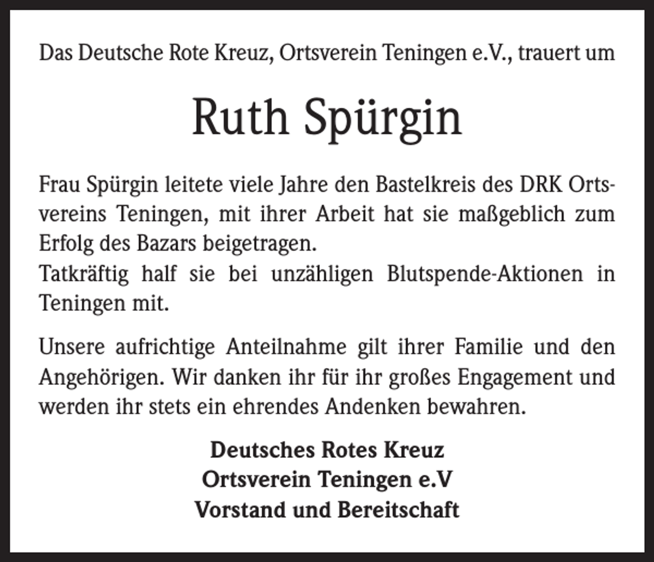 <p>Das Deutsche Rote Kreuz, Ortsverein Teningen e.V., trauert um</p><p>Ruth Spürgin<br />Frau Spürgin leitete viele Jahre den Bastelkreis des DRK Ortsvereins Teningen, mit ihrer Arbeit hat sie maßgeblich zum<br />Erfolg des Bazars beigetragen.<br />Tatkräftig half sie bei unzähligen Blutspende-Aktionen in<br />Teningen mit.<br />Unsere aufrichtige Anteilnahme gilt ihrer Familie und den<br />Angehörigen. Wir danken ihr für ihr großes Engagement und<br />werden ihr stets ein ehrendes Andenken bewahren.<br />Deutsches Rotes Kreuz<br />Ortsverein Teningen e.V<br />Vorstand und Bereitschaft</p>
