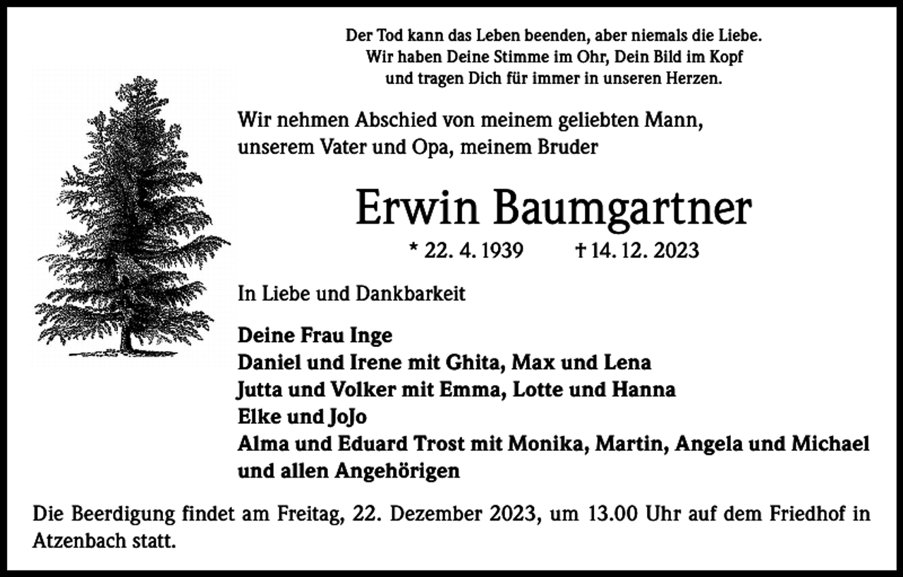<p>Der Tod kann das Leben beenden, aber niemals die Liebe.<br />Wir haben Deine Stimme im Ohr, Dein Bild im Kopf<br />und tragen Dich für immer in unseren Herzen.</p><p>Wir nehmen Abschied von meinem geliebten Mann,<br />unserem Vater und Opa, meinem Bruder</p><p>Erwin Baumgartner<br />* 22. 4. 1939</p><p>† 14. 12. 2023</p><p>In Liebe und Dankbarkeit<br />Deine Frau Inge<br />Daniel und Irene mit Ghita, Max und Lena<br />Jutta und Volker mit Emma, Lotte und Hanna<br />Elke und JoJo<br />Alma und Eduard Trost mit Monika, Martin, Angela und Michael<br />und allen Angehörigen<br />Die Beerdigung findet am Freitag, 22. Dezember 2023, um 13.00 Uhr auf dem Friedhof in<br />Atzenbach statt.</p>