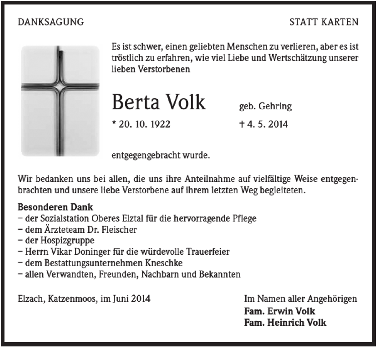 <p>DANKSAGUNG</p><p>STATT KARTEN<br />Es ist schwer, einen geliebten Menschen zu verlieren, aber es ist<br />tröstlich zu erfahren, wie viel Liebe und Wertschätzung unserer<br />lieben Verstorbenen</p><p>Berta Volk</p><p>geb. Gehring</p><p>* 20. 10. 1922</p><p>† 4. 5. 2014</p><p>entgegengebracht wurde.<br />Wir bedanken uns bei allen, die uns ihre Anteilnahme auf vielfältige Weise entgegenbrachten und unsere liebe Verstorbene auf ihrem letzten Weg begleiteten.<br />Besonderen Dank<br />– der Sozialstation Oberes Elztal für die hervorragende Pflege<br />– dem Ärzteteam Dr. Fleischer<br />– der Hospizgruppe<br />– Herrn Vikar Doninger für die würdevolle Trauerfeier<br />– dem Bestattungsunternehmen Kneschke<br />– allen Verwandten, Freunden, Nachbarn und Bekannten<br />Elzach, Katzenmoos, im Juni 2014</p><p>Im Namen aller Angehörigen<br />Fam. Erwin Volk<br />Fam. Heinrich Volk</p>
