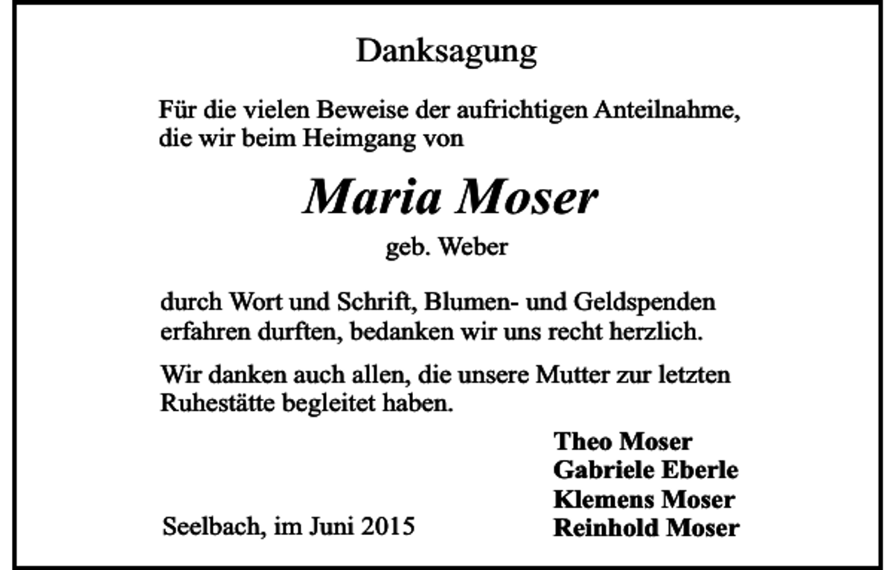 <p>Danksagung<br />Für die vielen Beweise der aufrichtigen Anteilnahme,<br />die wir beim Heimgang von</p><p>Maria Moser<br />geb. Weber<br />durch Wort und Schrift, Blumen- und Geldspenden<br />erfahren durften, bedanken wir uns recht herzlich.<br />Wir danken auch allen, die unsere Mutter zur letzten<br />Ruhestätte begleitet haben.<br />Theo Moser<br />Gabriele Eberle<br />Klemens Moser<br />Seelbach, im Juni 2015<br />Reinhold Moser</p>