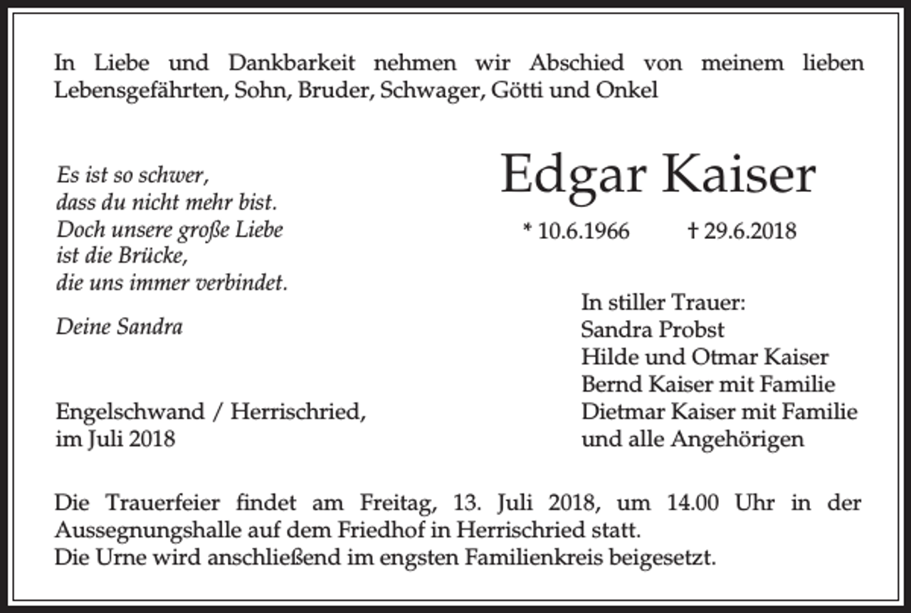 <p>In Liebe und Dankbarkeit nehmen wir Abschied von meinem lieben<br />Lebensgefährten, Sohn, Bruder, Schwager, Götti und Onkel</p><p>Es ist so schwer,<br />dass du nicht mehr bist.<br />Doch unsere große Liebe<br />ist die Brücke,<br />die uns immer verbindet.<br />Deine Sandra<br />Engelschwand / Herrischried,<br />im Juli 2018</p><p>Edgar Kaiser<br />* 10.6.1966</p><p>† 29.6.2018</p><p>In stiller Trauer:<br />Sandra Probst<br />Hilde und Otmar Kaiser<br />Bernd Kaiser mit Familie<br />Dietmar Kaiser mit Familie<br />und alle Angehörigen</p><p>Die Trauerfeier findet am Freitag, 13. Juli 2018, um 14.00 Uhr in der<br />Aussegnungshalle auf dem Friedhof in Herrischried statt.<br />Die Urne wird anschließend im engsten Familienkreis beigesetzt.</p>