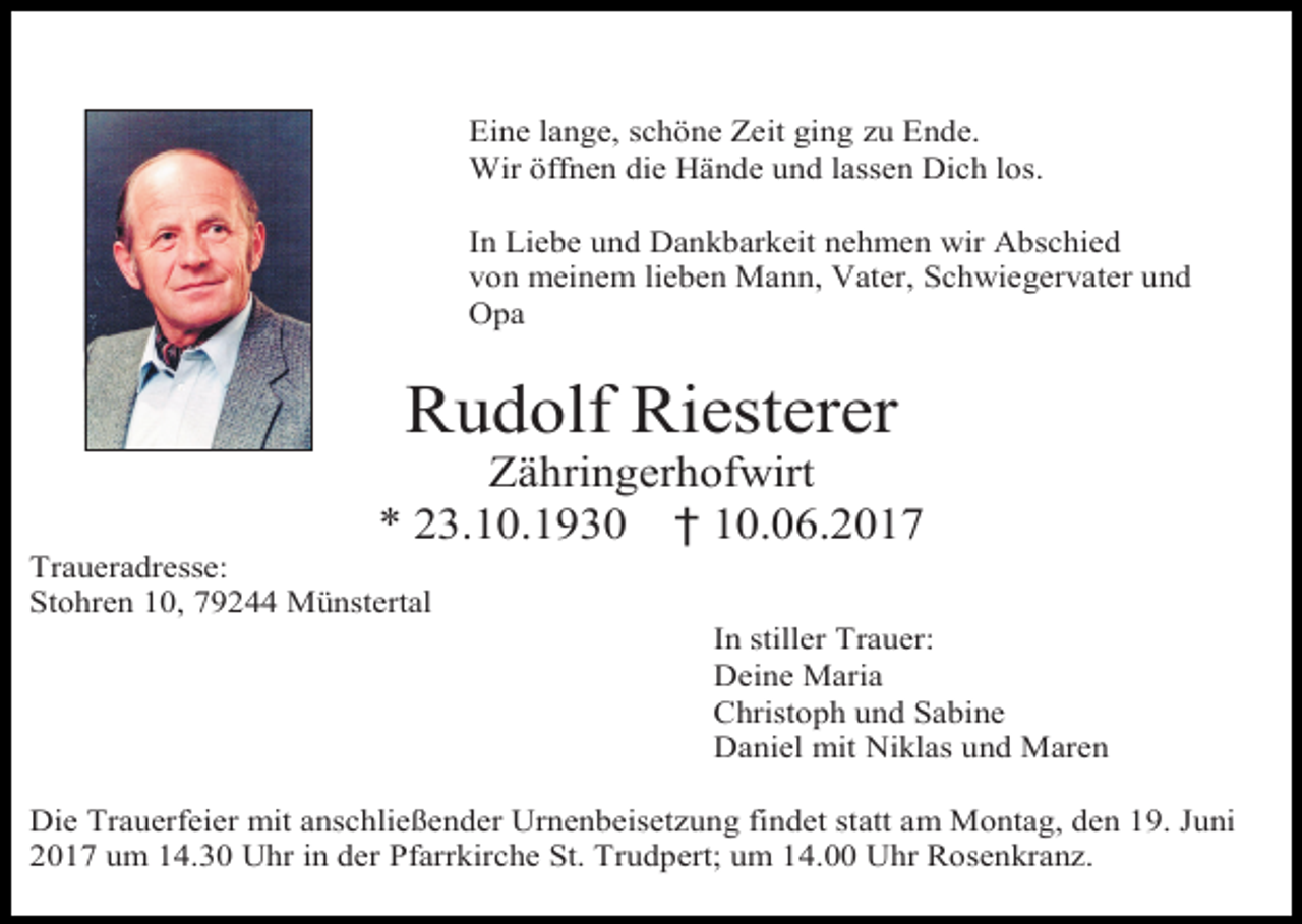 <p>Eine lange, schöne Zeit ging zu Ende.<br />Wir öffnen die Hände und lassen Dich los.<br />Bild einfügen (farbig)<br />In Liebe und Dankbarkeit nehmen wir Abschied<br />von meinem lieben Mann, Vater, Schwiegervater und<br />Opa</p><p>Rudolf Riesterer<br />Zähringerhofwirt<br />* 23.10.1930 † 10.06.2017<br />Traueradresse:<br />Stohren 10, 79244 Münstertal<br />In stiller Trauer:<br />Deine Maria<br />Christoph und Sabine<br />Daniel mit Niklas und Maren<br />Die Trauerfeier mit anschließender Urnenbeisetzung findet statt am Montag, den 19. Juni<br />2017 um 14.30 Uhr in der Pfarrkirche St. Trudpert; um 14.00 Uhr Rosenkranz.</p>