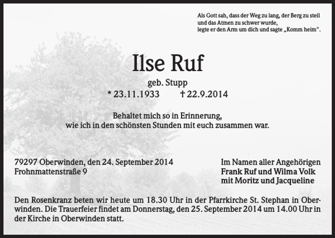 <p>Als Gott sah, dass der Weg zu lang, der Berg zu steil<br />und das Atmen zu schwer wurde,<br />legte er den Arm um dich und sagte „Komm heim".</p><p>Ilse Ruf<br />geb. Stupp<br />* 23.11.1933<br />† 22.9.2014<br />Behaltet mich so in Erinnerung,<br />wie ich in den schönsten Stunden mit euch zusammen war.</p><p>79297 Oberwinden, den 24. September 2014<br />Frohnmattenstraße 9</p><p>Im Namen aller Angehörigen<br />Frank Ruf und Wilma Volk<br />mit Moritz und Jacqueline</p><p>Den Rosenkranz beten wir heute um 18.30 Uhr in der Pfarrkirche St. Stephan in Oberwinden. Die Trauerfeier findet am Donnerstag, den 25. September 2014 um 14.00 Uhr in<br />der Kirche in Oberwinden statt.</p>