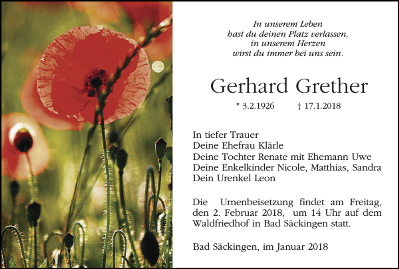<p>In unserem Leben<br />hast du deinen Platz verlassen,<br />in unserem Herzen<br />wirst du immer bei uns sein.</p><p>Gerhard Grether<br />* 3.2.1926</p><p>† 17.1.2018</p><p>In tiefer Trauer<br />Deine Ehefrau Klärle<br />Deine Tochter Renate mit Ehemann Uwe<br />Deine Enkelkinder Nicole, Matthias, Sandra<br />Dein Urenkel Leon<br />Die Urnenbeisetzung findet am Freitag,<br />den 2. Februar 2018, um 14 Uhr auf dem<br />Waldfriedhof in Bad Säckingen statt.<br />Bad Säckingen, im Januar 2018</p>