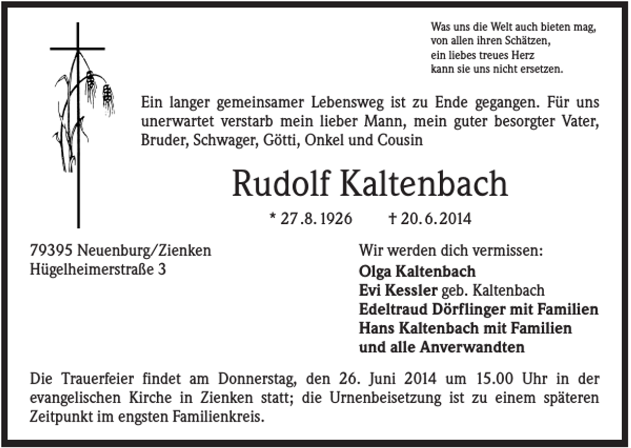 <p>Was uns die Welt auch bieten mag,<br />von allen ihren Schätzen,<br />ein liebes treues Herz<br />kann sie uns nicht ersetzen.</p><p>Ein langer gemeinsamer Lebensweg ist zu Ende gegangen. Für uns<br />unerwartet verstarb mein lieber Mann, mein guter besorgter Vater,<br />Bruder, Schwager, Götti, Onkel und Cousin</p><p>Rudolf Kaltenbach<br />* 27 .8. 1926<br />79395 Neuenburg/Zienken<br />Hügelheimerstraße 3</p><p>† 20. 6. 2014<br />Wir werden dich vermissen:<br />Olga Kaltenbach<br />Evi Kessler geb. Kaltenbach<br />Edeltraud Dörflinger mit Familien<br />Hans Kaltenbach mit Familien<br />und alle Anverwandten</p><p>Die Trauerfeier findet am Donnerstag, den 26. Juni 2014 um 15.00 Uhr in der<br />evangelischen Kirche in Zienken statt; die Urnenbeisetzung ist zu einem späteren<br />Zeitpunkt im engsten Familienkreis.</p>
