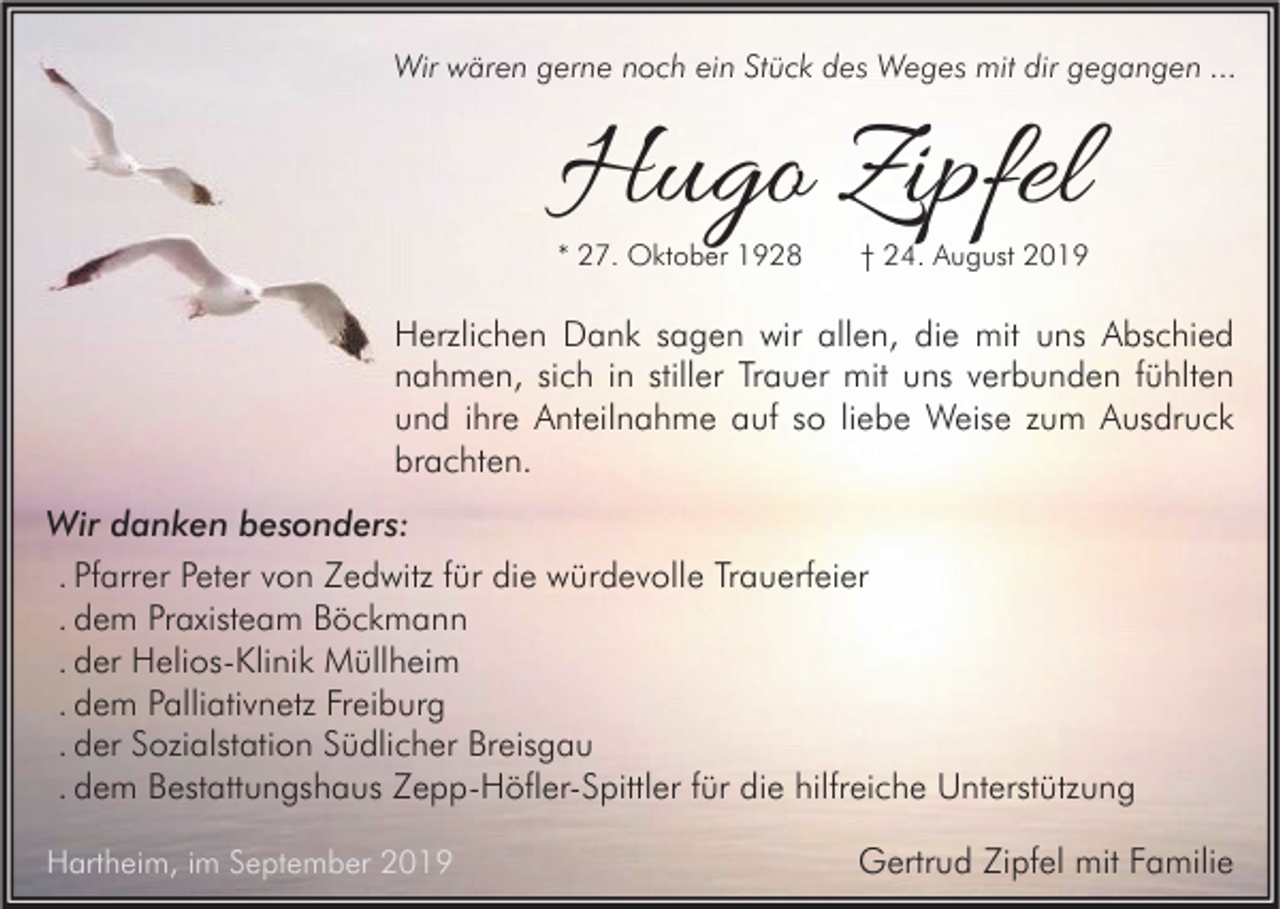 <p>Wir wären gerne noch ein Stück des Weges mit dir gegangen ...</p><p>Hugo Zipfel</p><p>* 27. Oktober 1928</p><p>† 24. August 2019</p><p>Herzlichen Dank sagen wir allen, die mit uns Abschied<br />nahmen, sich in stiller Trauer mit uns verbunden fühlten<br />und ihre Anteilnahme auf so liebe Weise zum Ausdruck<br />brachten.<br />Wir danken besonders:<br />. Pfarrer Peter von Zedwitz für die würdevolle Trauerfeier<br />. dem Praxisteam Böckmann<br />. der Helios-Klinik Müllheim<br />. dem Palliativnetz Freiburg<br />. der Sozialstation Südlicher Breisgau<br />. dem Bestattungshaus Zepp-Höfler-Spittler für die hilfreiche Unterstützung<br />Hartheim, im September 2019</p><p>Gertrud Zipfel mit Familie</p>