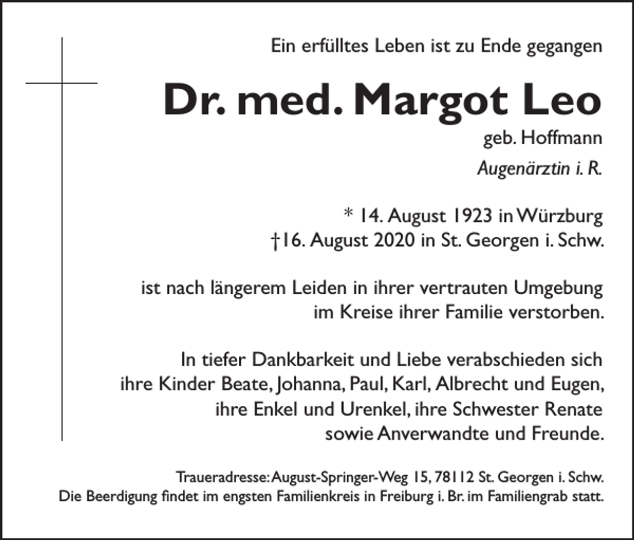 <p>Ein erfülltes Leben ist zu Ende gegangen</p><p>Dr. med. Margot Leo<br />geb. Hoffmann<br />Augenärztin i. R.</p><p>* 14. August 1923 in Würzburg<br />†16. August 2020 in St. Georgen i. Schw.<br />ist nach längerem Leiden in ihrer vertrauten Umgebung<br />im Kreise ihrer Familie verstorben.<br />In tiefer Dankbarkeit und Liebe verabschieden sich<br />ihre Kinder Beate, Johanna, Paul, Karl, Albrecht und Eugen,<br />ihre Enkel und Urenkel, ihre Schwester Renate<br />sowie Anverwandte und Freunde.<br />Traueradresse: August-Springer-Weg 15, 78112 St. Georgen i. Schw.<br />Die Beerdigung findet im engsten Familienkreis in Freiburg i. Br. im Familiengrab statt.</p>