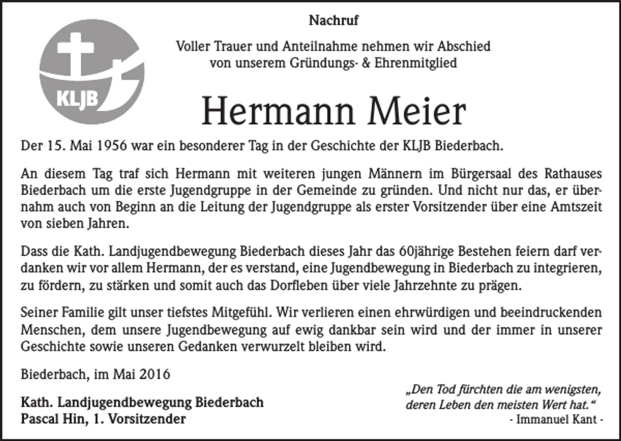 <p>Nachruf<br />Voller Trauer und Anteilnahme nehmen wir Abschied<br />von unserem Gründungs- &amp; Ehrenmitglied</p><p>Hermann Meier<br />Der 15. Mai 1956 war ein besonderer Tag in der Geschichte der KLJB Biederbach.<br />An diesem Tag traf sich Hermann mit weiteren jungen Männern im Bürgersaal des ­Rathauses<br />­Biederbach um die erste Jugendgruppe in der Gemeinde zu gründen. Und nicht nur das, er übernahm auch von Beginn an die Leitung der Jugendgruppe als erster ­Vor­sitzender über eine Amtszeit<br />von sieben Jahren.<br />Dass die Kath. Landjugendbewegung Biederbach dieses Jahr das 60jährige Bestehen feiern darf verdanken wir vor allem Hermann, der es verstand, eine Jugendbewegung in ­Biederbach zu integrieren,<br />zu fördern, zu stärken und somit auch das Dorfleben über viele Jahrzehnte zu prägen.<br />Seiner Familie gilt unser tiefstes Mitgefühl. Wir verlieren einen ehrwürdigen und beeindruckenden<br />Menschen, dem unsere Jugendbewegung auf ewig dankbar sein wird und der immer in unserer<br />Geschichte sowie unseren Gedanken verwurzelt bleiben wird.<br />Biederbach, im Mai 2016<br />Kath. Landjugendbewegung Biederbach<br />Pascal Hin, 1. Vorsitzender</p><p>„Den Tod fürchten die am wenigsten,<br />deren Leben den meisten Wert hat.“</p><p>- Immanuel Kant -</p>