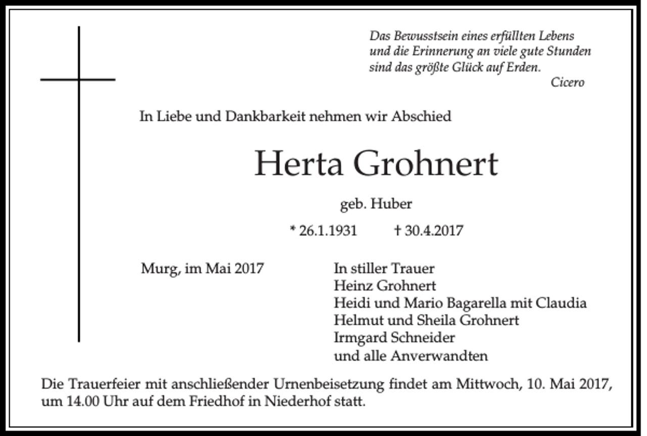 <p>Das Bewusstsein eines erfüllten Lebens<br />und die Erinnerung an viele gute Stunden<br />sind das größte Glück auf Erden.<br />Cicero</p><p>In Liebe und Dankbarkeit nehmen wir Abschied</p><p>Herta Grohnert<br />geb. Huber<br />* 26.1.1931<br />Murg, im Mai 2017</p><p>† 30.4.2017</p><p>In stiller Trauer<br />Heinz Grohnert<br />Heidi und Mario Bagarella mit Claudia<br />Helmut und Sheila Grohnert<br />Irmgard Schneider<br />und alle Anverwandten</p><p>Die Trauerfeier mit anschließender Urnenbeisetzung findet am Mittwoch, 10. Mai 2017,<br />um 14.00 Uhr auf dem Friedhof in Niederhof statt.</p>
