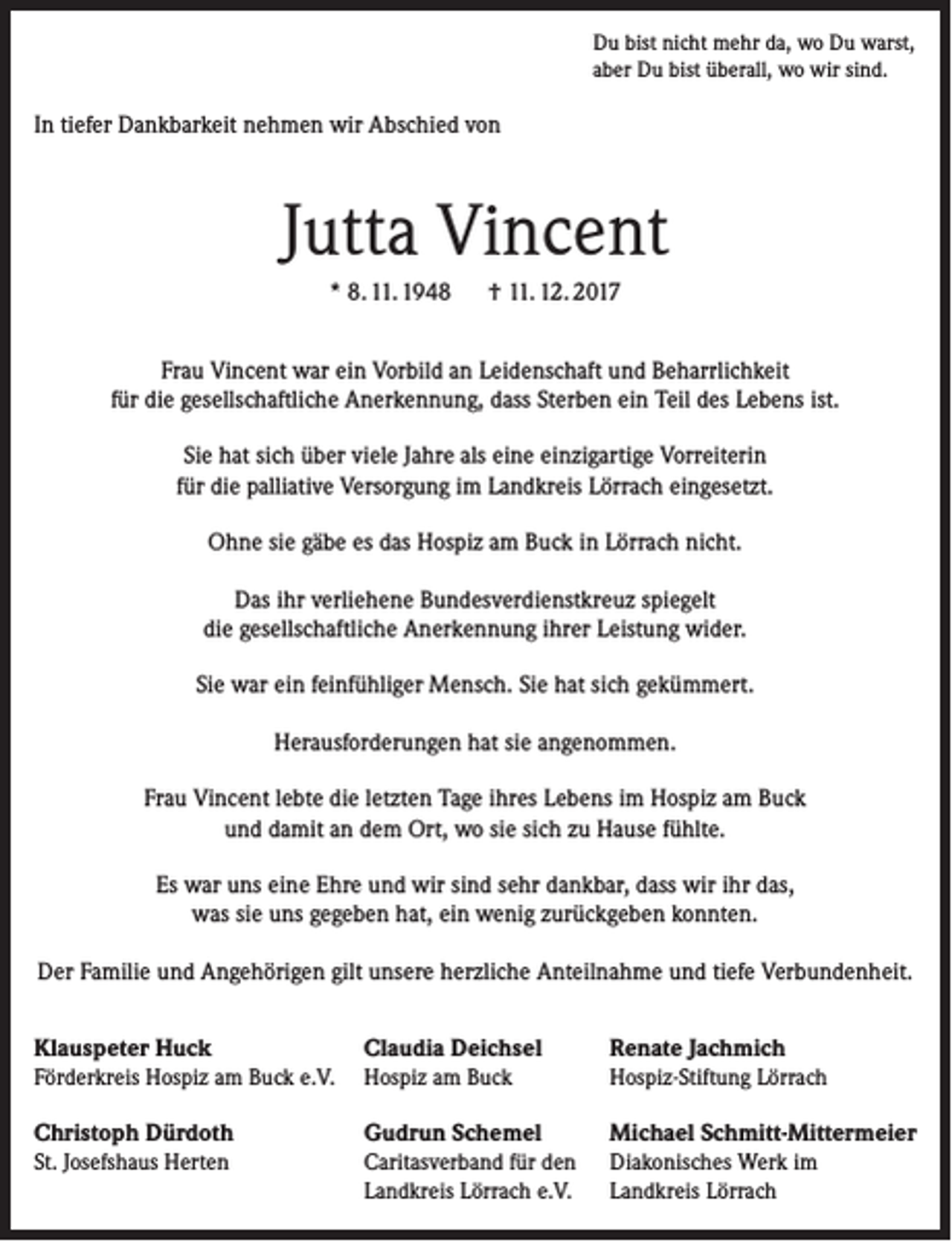 <p>Du bist nicht mehr da, wo Du warst,<br />aber Du bist überall, wo wir sind.</p><p>In tiefer Dankbarkeit nehmen wir Abschied von</p><p>Jutta Vincent<br />* 8. 11. 1948 † 11. 12. 2017<br />Frau Vincent war ein Vorbild an Leidenschaft und Beharrlichkeit<br />für die gesellschaftliche Anerkennung, dass Sterben ein Teil des Lebens ist.<br />Sie hat sich über viele Jahre als eine einzigartige Vorreiterin<br />für die palliative Versorgung im Landkreis Lörrach eingesetzt.<br />Ohne sie gäbe es das Hospiz am Buck in Lörrach nicht.<br />Das ihr verliehene Bundesverdienstkreuz spiegelt<br />die gesellschaftliche Anerkennung ihrer Leistung wider.<br />Sie war ein feinfühliger Mensch. Sie hat sich gekümmert.<br />Herausforderungen hat sie angenommen.<br />Frau Vincent lebte die letzten Tage ihres Lebens im Hospiz am Buck<br />und damit an dem Ort, wo sie sich zu Hause fühlte.<br />Es war uns eine Ehre und wir sind sehr dankbar, dass wir ihr das,<br />was sie uns gegeben hat, ein wenig zurückgeben konnten.<br />Der Familie und Angehörigen gilt unsere herzliche Anteilnahme und tiefe Verbundenheit.<br />Klauspeter Huck<br />Claudia Deichsel<br />Förderkreis Hospiz am Buck e.V. Hospiz am Buck</p><p>Renate Jachmich<br />Hospiz-Stiftung Lörrach</p><p>Christoph Dürdoth<br />St. Josefshaus Herten</p><p>Diakonisches Werk im<br />Landkreis Lörrach</p><p>Gudrun Schemel<br />Caritasverband für den<br />Landkreis Lörrach e.V.</p><p>Michael Schmitt-Mittermeier</p>
