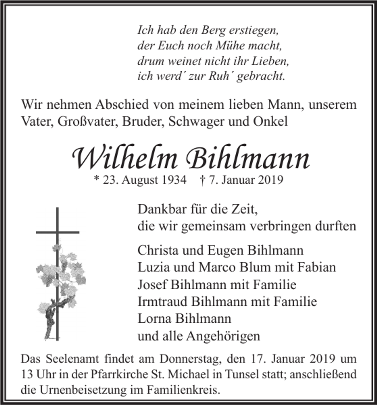 <p>Ich hab den Berg erstiegen,<br />der Euch noch Mühe macht,<br />drum weinet nicht ihr Lieben,<br />ich werd´ zur Ruh´ gebracht.</p><p>Wir nehmen Abschied von meinem lieben Mann, unserem<br />Vater, Großvater, Bruder, Schwager und Onkel</p><p>Wilhelm Bihlmann<br />* 23. August 1934 † 7. Januar 2019</p><p>Dankbar für die Zeit,<br />die wir gemeinsam verbringen durften<br />Christa und Eugen Bihlmann<br />Luzia und Marco Blum mit Fabian<br />Josef Bihlmann mit Familie<br />Irmtraud Bihlmann mit Familie<br />Lorna Bihlmann<br />und alle Angehörigen<br />Das Seelenamt findet am Donnerstag, den 17. Januar 2019 um<br />13 Uhr in der Pfarrkirche St. Michael in Tunsel statt; anschließend<br />die Urnenbeisetzung im Familienkreis.</p>