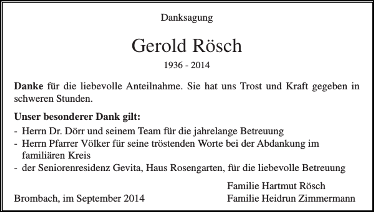 <p>Danksagung</p><p>Gerold Rösch<br />1936 - 2014</p><p>Danke für die liebevolle Anteilnahme. Sie hat uns Trost und Kraft gegeben in<br />schweren Stunden.<br />Unser besonderer Dank gilt:<br />- Herrn Dr. Dörr und seinem Team für die jahrelange Betreuung<br />- Herrn Pfarrer Völker für seine tröstenden Worte bei der Abdankung im<br />familiären Kreis<br />- der Seniorenresidenz Gevita, Haus Rosengarten, für die liebevolle Betreuung<br />Brombach, im September 2014</p><p>Familie Hartmut Rösch<br />Familie Heidrun Zimmermann</p>