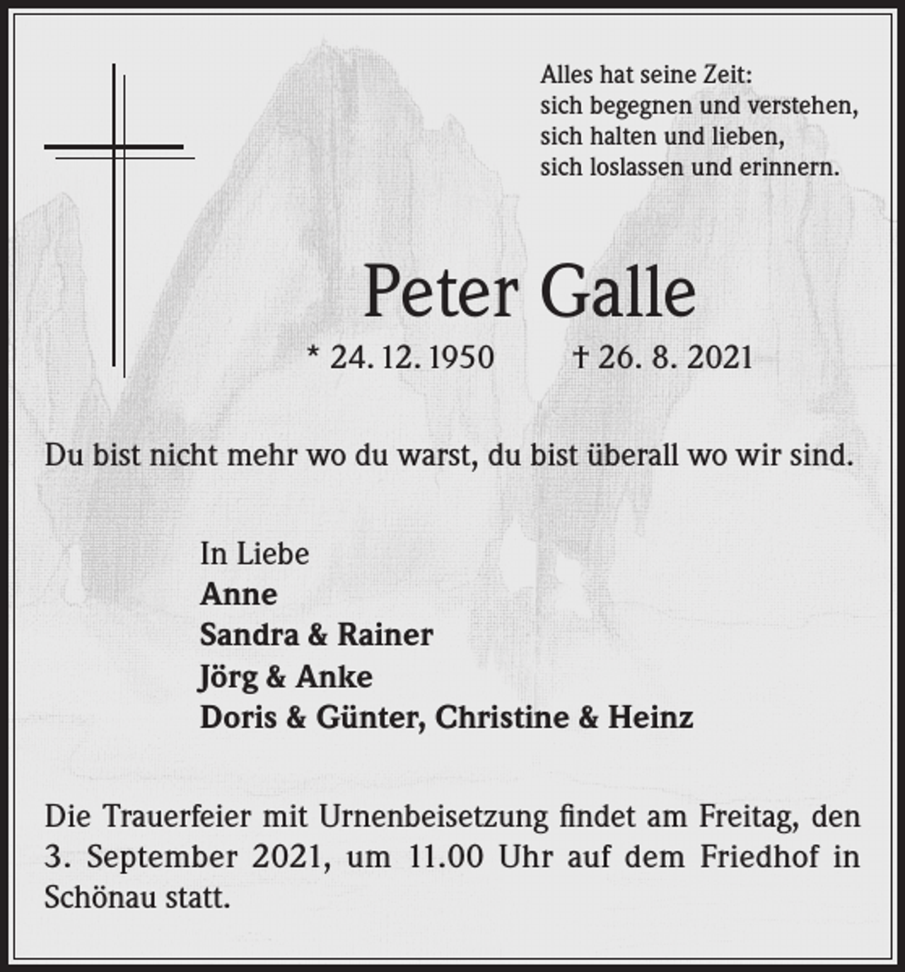<p>Alles hat seine Zeit:<br />sich begegnen und verstehen,<br />sich halten und lieben,<br />sich loslassen und erinnern.</p><p>Peter Galle<br />* 24. 12. 1950</p><p>† 26. 8. 2021</p><p>Du bist nicht mehr wo du warst, du bist überall wo wir sind.<br />In Liebe<br />Anne<br />Sandra &amp; Rainer<br />Jörg &amp; Anke<br />Doris &amp; Günter, Christine &amp; Heinz<br />Die Trauerfeier mit Urnenbeisetzung findet am Freitag, den<br />3. September 2021, um 11.00 Uhr auf dem Friedhof in<br />Schönau statt.</p>