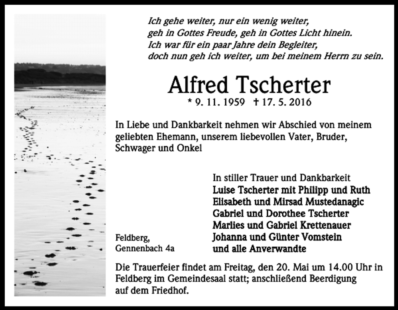 <p>Ich gehe weiter, nur ein wenig weiter,<br />geh in Gottes Freude, geh in Gottes Licht hinein.<br />Ich war für ein paar Jahre dein Begleiter,<br />doch nun geh ich weiter, um bei meinem Herrn zu sein.</p><p>Alfred Tscherter<br />* 9. 11. 1959 † 17. 5. 2016</p><p>In Liebe und Dankbarkeit nehmen wir Abschied von meinem<br />geliebten Ehemann, unserem liebevollen Vater, Bruder,<br />Schwager und Onkel<br />In stiller Trauer und Dankbarkeit</p><p>Feldberg,<br />Gennenbach 4a</p><p>Die Trauerfeier findet am Freitag, den 20. Mai um 14.00 Uhr in<br />Feldberg im Gemeindesaal statt; anschließend Beerdigung<br />auf dem Friedhof.</p>