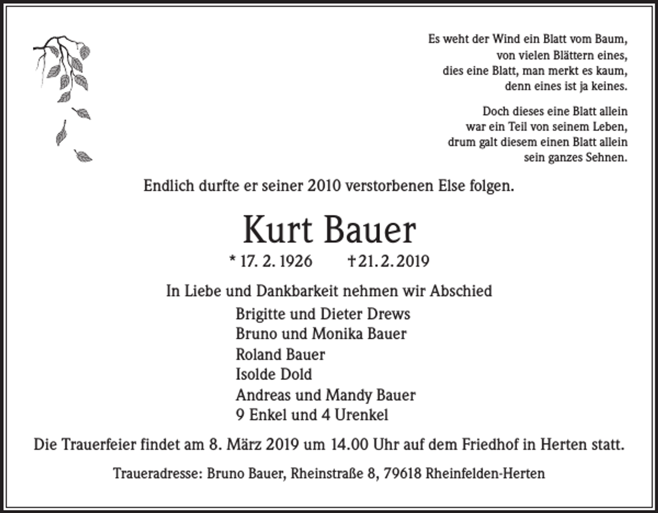 <p>Es weht der Wind ein Blatt vom Baum,<br />von vielen Blättern eines,<br />dies eine Blatt, man merkt es kaum,<br />denn eines ist ja keines.<br />Doch dieses eine Blatt allein<br />war ein Teil von seinem Leben,<br />drum galt diesem einen Blatt allein<br />sein ganzes Sehnen.</p><p>Endlich durfte er seiner 2010 verstorbenen Else folgen.</p><p>Kurt Bauer</p><p>* 17. 2. 1926 † 21. 2. 2019<br />In Liebe und Dankbarkeit nehmen wir Abschied<br />Brigitte und Dieter Drews<br />Bruno und Monika Bauer<br />Roland Bauer<br />Isolde Dold<br />Andreas und Mandy Bauer<br />9 Enkel und 4 Urenkel<br />Die Trauerfeier findet am 8. März 2019 um 14.00 Uhr auf dem Friedhof in Herten statt.<br />Traueradresse: Bruno Bauer, Rheinstraße 8, 79618 Rheinfelden-Herten</p>