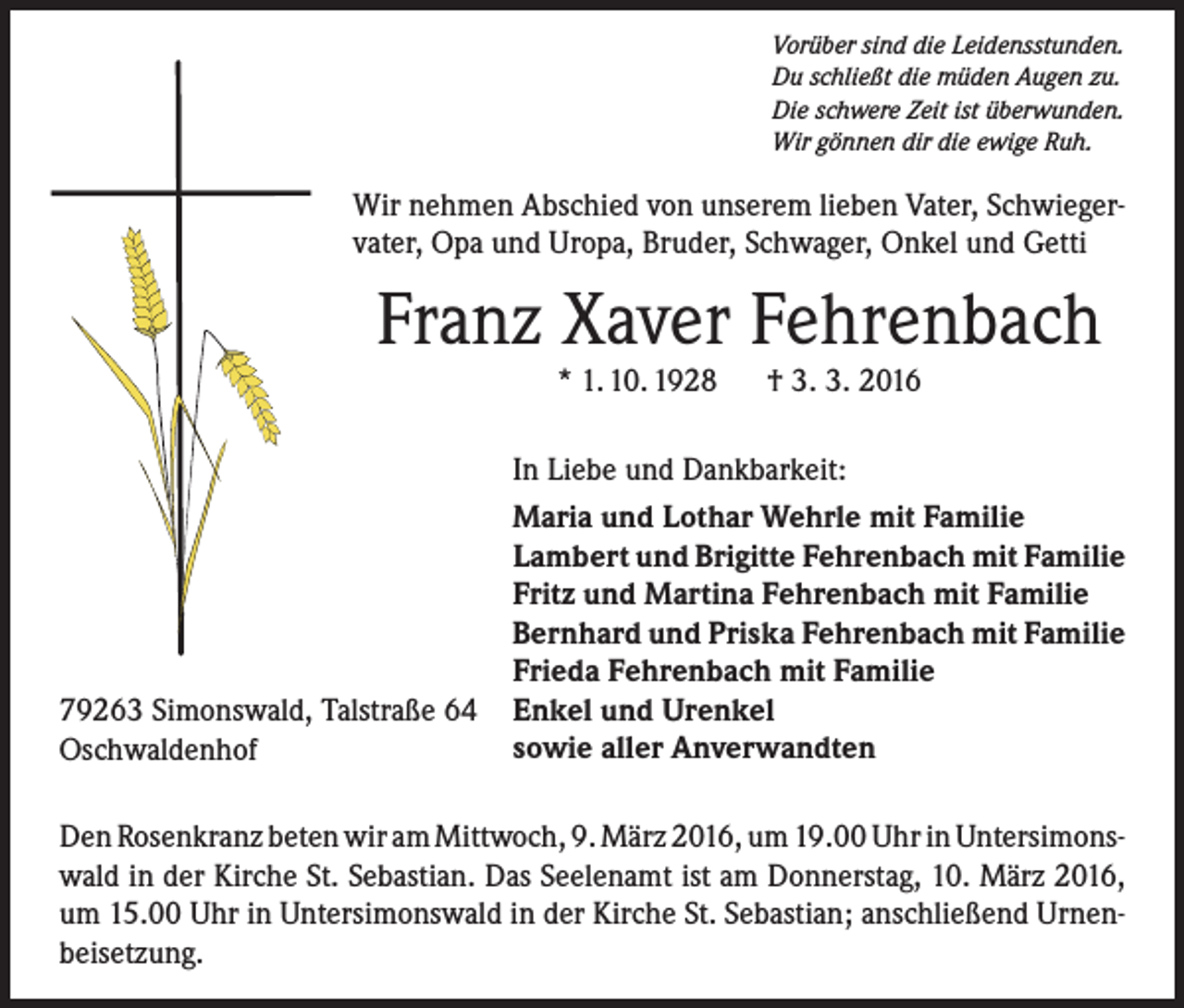<p>Vorüber sind die Leidensstunden.<br />Du schließt die müden Augen zu.<br />Die schwere Zeit ist überwunden.<br />Wir gönnen dir die ewige Ruh.</p><p>Wir nehmen Abschied von unserem lieben Vater, Schwiegervater, Opa und Uropa, Bruder, Schwager, Onkel und Getti</p><p>Franz Xaver Fehrenbach<br />* 1. 10. 1928 † 3. 3. 2016</p><p>79263 Simonswald, Talstraße 64<br />Oschwaldenhof</p><p>In Liebe und Dankbarkeit:<br />Maria und Lothar Wehrle mit Familie<br />Lambert und Brigitte Fehrenbach mit Familie<br />Fritz und Martina Fehrenbach mit Familie<br />Bernhard und Priska Fehrenbach mit Familie<br />Frieda Fehrenbach mit Familie<br />Enkel und Urenkel<br />sowie aller Anverwandten</p><p>Den Rosenkranz beten wir am Mittwoch, 9. März 2016, um 19.00 Uhr in Untersimonswald in der Kirche St. Sebastian. Das Seelenamt ist am Donnerstag, 10. März 2016,<br />um 15.00 Uhr in Untersimonswald in der Kirche St. Sebastian; anschließend Urnenbeisetzung.</p>