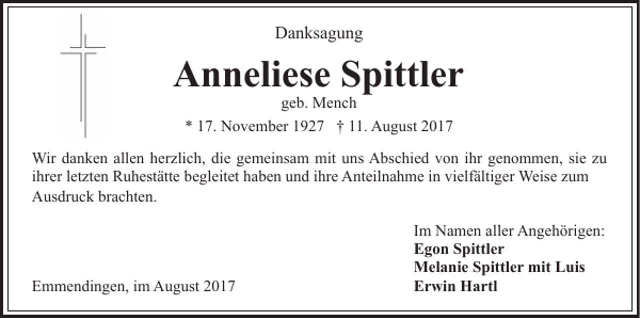 <p>Danksagung<br />D a n ks a g u n g</p><p>AAnneliese<br />n n eli es e SSpittler<br />pittl e r<br />ggeb.<br />e b. Mench<br />Me nc h<br />** 117.<br />7. November<br />N o v e m b er 11927<br />9 2 7 †† 111.<br />1. August<br />A u g ust 22</p><p>Wir d adanken<br />Wir<br />n k e n allallen<br />e n h er<br />herzlich,<br />zli c h, di<br />die<br />e ggemeinsam<br />e m ei ns a m mit<br />mit uuns<br />n s Abschied<br />A bs c hi e d von<br />v o n iihr<br />hr genommen,<br />g e n o m m e n, sisie<br />e z zu<br />u<br />iihrer<br />hr er lletzten<br />et zt e n Ruhestätte<br />R u h est ätt e begleitet<br />be gl eit et haben<br />h a b e n und<br />u n d iihre<br />hr e Anteilnahme<br />A nt eil n a h m e iin<br />n vi<br />vielfältiger<br />elf älti g er Weise<br />Weis e zum<br />zu m<br />Ausdruck<br />A us dr u c k brbrachten.<br />a c ht e n.</p><p>EEmmendingen,<br />m m e n di n g e n, i im<br />m August<br />A u g us t</p><p>IImm Namen<br />N a m e n aller<br />all er Angehörigen:<br />A n g e h örig e n:<br />EEgon<br />g o n SSpittler<br />pittl e r<br />MMelanie<br />el a ni e S Spittler<br />pittl e r mit<br />mitLLuis<br />u is<br />EErwin<br />r wi n Hartl<br />H a rtl</p>