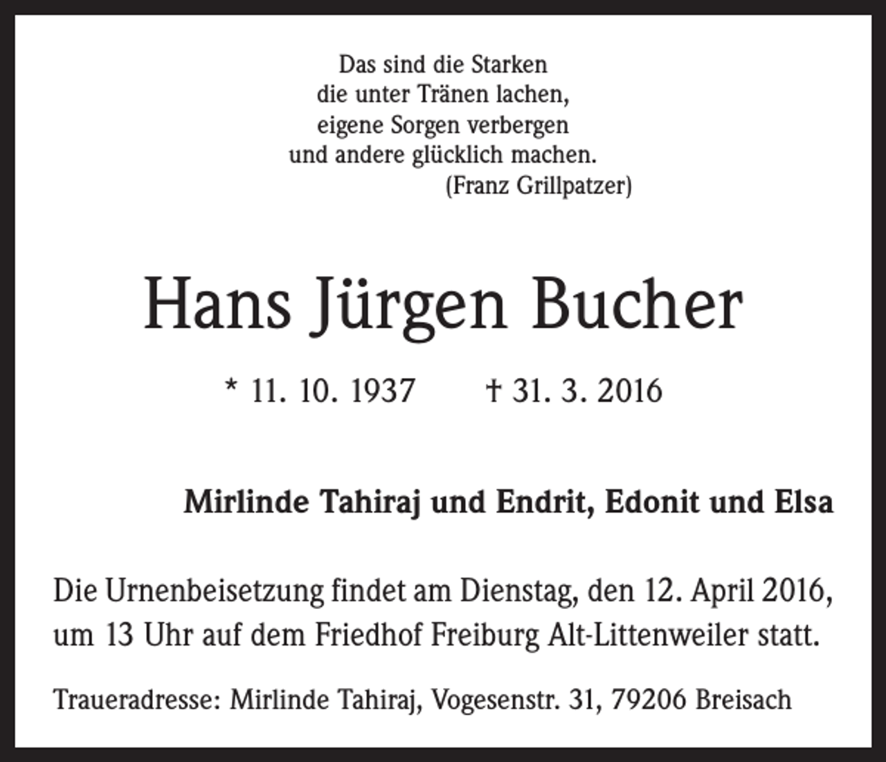 <p>Das sind die Starken<br />die unter Tränen lachen,<br />eigene Sorgen verbergen<br />und andere glücklich machen.<br />(Franz Grillpatzer)</p><p>Hans Jürgen Bucher<br />* 11. 10. 1937 † 31. 3. 2016<br />Mirlinde Tahiraj und Endrit, Edonit und Elsa<br />Die Urnenbeisetzung findet am Dienstag, den 12. April 2016,<br />um 13 Uhr auf dem Friedhof Freiburg Alt-Litten­weiler statt.<br />Traueradresse: Mirlinde Tahiraj, Vogesenstr. 31, 79206 Breisach</p>