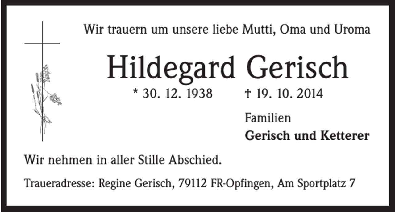 <p>Wir trauern um unsere liebe Mutti, Oma und Uroma</p><p>Hildegard Gerisch<br />* 30. 12. 1938 † 19. 10. 2014</p><p>Familien<br />Gerisch und Ketterer<br />Wir nehmen in aller Stille Abschied.<br />Traueradresse: Regine Gerisch, 79112 FR-Opfingen, Am Sportplatz 7</p>