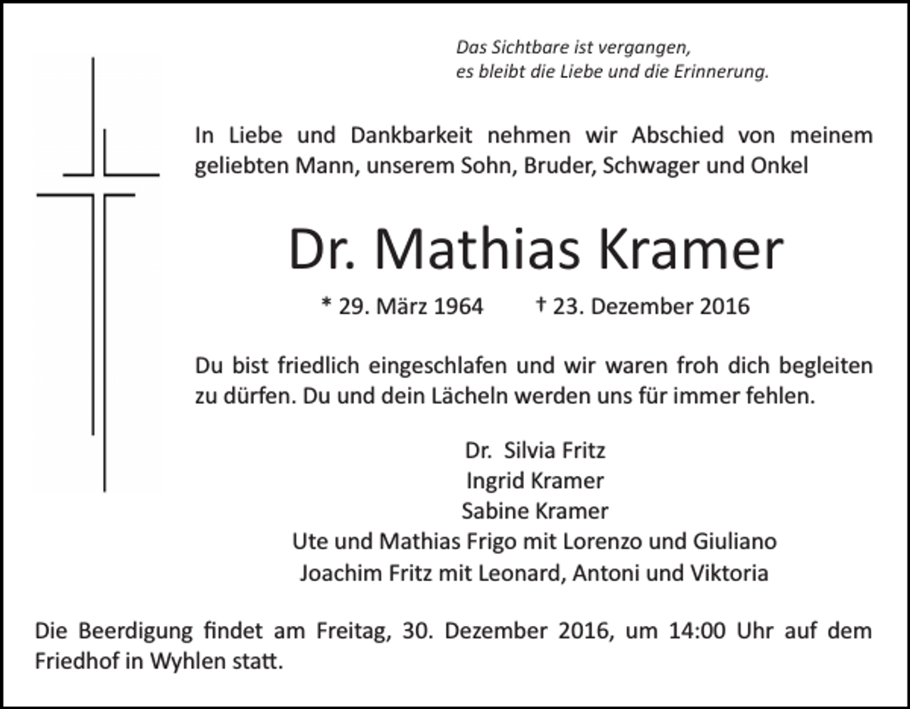 <p>Das Sichtbare ist vergangen,<br />es bleibt die Liebe und die Erinnerung.</p><p>In Liebe und Dankbarkeit nehmen wir Abschied von meinem<br />geliebten Mann, unserem Sohn, Bruder, Schwager und Onkel</p><p>Dr. Mathias Kramer<br />* 29. März 1964</p><p>† 23. Dezember 2016</p><p>Du bist friedlich eingeschlafen und wir waren froh dich begleiten<br />zu dürfen. Du und dein Lächeln werden uns für immer fehlen.<br />Dr. Silvia Fritz<br />Ingrid Kramer<br />Sabine Kramer<br />Ute und Mathias Frigo mit Lorenzo und Giuliano<br />Joachim Fritz mit Leonard, Antoni und Viktoria<br />Die Beerdigung ﬁndet am Freitag, 30. Dezember 2016, um 14:00 Uhr auf dem<br />Friedhof in Wyhlen sta�.</p>