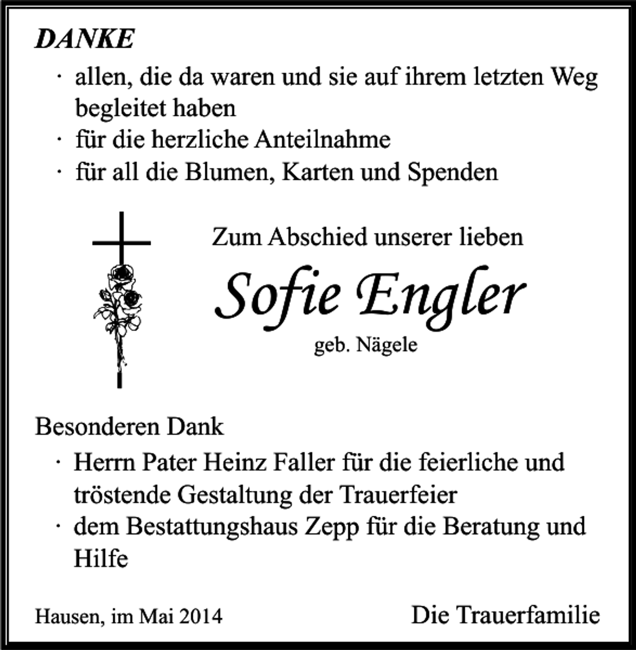 <p>DANKE<br />∙ allen, die da waren und sie auf ihrem letzten Weg<br />begleitet haben<br />∙ für die herzliche Anteilnahme<br />∙ für all die Blumen, Karten und Spenden<br />Zum Abschied unserer lieben</p><p>Sofie Engler<br />geb. Nägele</p><p>Besonderen Dank<br />∙ Herrn Pater Heinz Faller für die feierliche und<br />tröstende Gestaltung der Trauerfeier<br />∙ dem Bestattungshaus Zepp für die Beratung und<br />Hilfe<br />Hausen, im Mai 2014</p><p>Die Trauerfamilie</p>