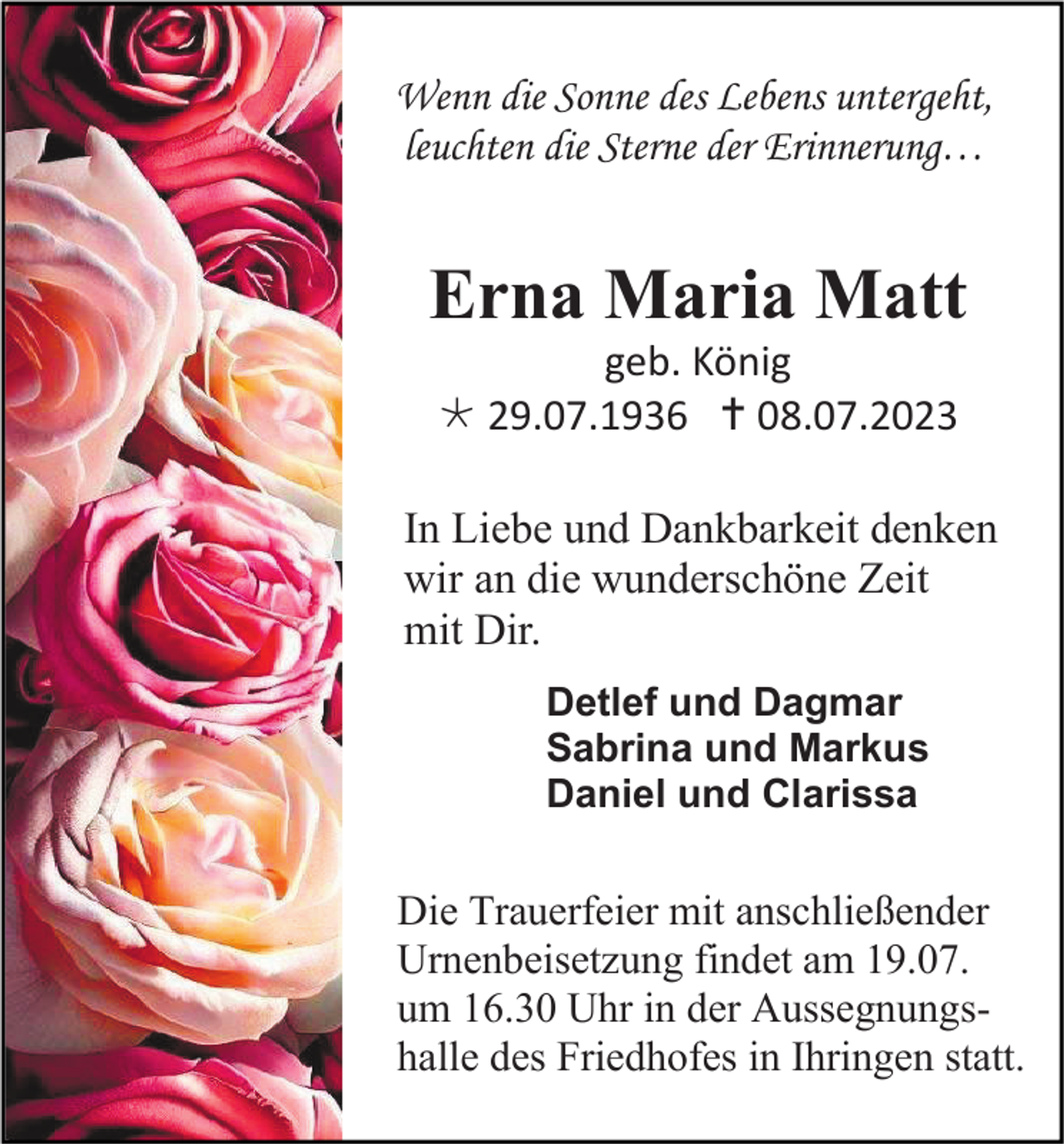 <p>Wenn die Sonne des Lebens untergeht,<br />leuchten die Sterne der Erinnerung…</p><p>Erna Maria Matt<br />geb. König<br /> 29.07.1936  08.07.2023<br />In Liebe und Dankbarkeit denken<br />wir an die wunderschöne Zeit<br />mit Dir.<br />Detlef und Dagmar<br />Sabrina und Markus<br />Daniel und Clarissa</p><p>Die Trauerfeier mit anschließender<br />Urnenbeisetzung findet am 19.07.<br />um 16.30 Uhr in der Aussegnungshalle des Friedhofes in Ihringen statt.</p>
