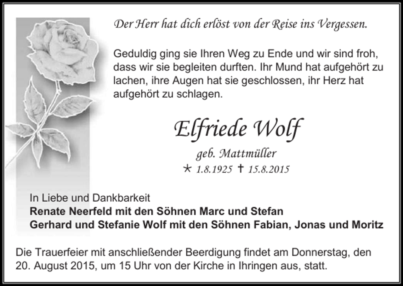 <p>Der Herr hat dich erlöst von der Reise ins Vergessen.<br />Geduldig ging sie Ihren Weg zu Ende und wir sind froh,<br />dass wir sie begleiten durften. Ihr Mund hat aufgehört zu<br />lachen, ihre Augen hat sie geschlossen, ihr Herz hat<br />aufgehört zu schlagen.</p><p>Elfriede Wolf<br />geb. Mattmüller<br /> 1.8.1925  15.8.2015<br />In Liebe und Dankbarkeit<br />Renate Neerfeld mit den Söhnen Marc und Stefan<br />Gerhard und Stefanie Wolf mit den Söhnen Fabian, Jonas und Moritz<br />Die Trauerfeier mit anschließender Beerdigung findet am Donnerstag, den<br />20. August 2015, um 15 Uhr von der Kirche in Ihringen aus, statt.</p>