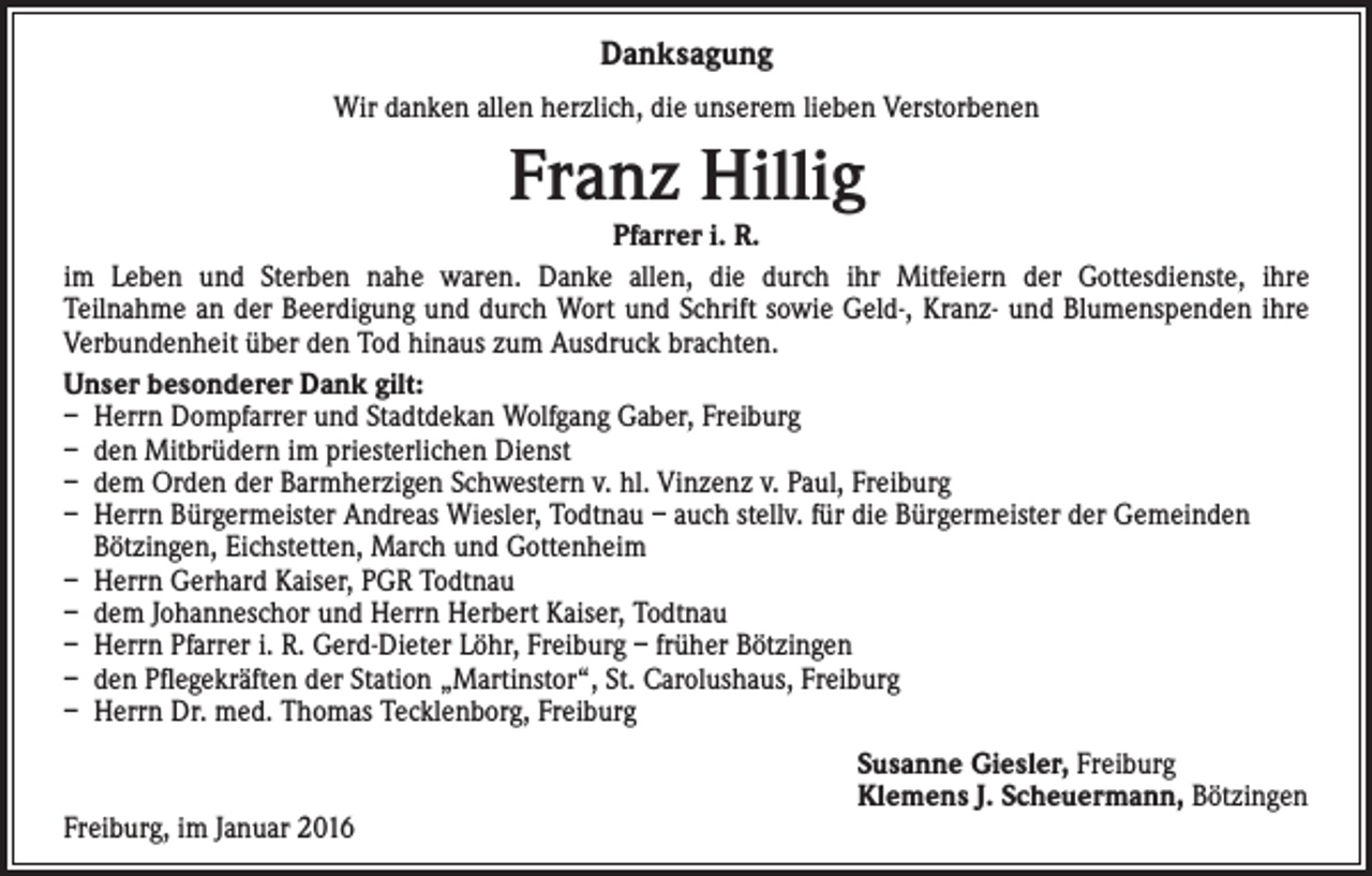<p>Danksagung<br />Wir danken allen herzlich, die unserem lieben Verstorbenen</p><p>Franz Hillig</p><p>Pfarrer i. R.<br />im Leben und Sterben nahe waren. Danke allen, die durch ihr Mitfeiern der Gottesdienste, ihre<br />Teilnahme an der Beerdigung und durch Wort und Schrift sowie Geld-, Kranz- und Blumenspenden ihre<br />Verbundenheit über den Tod hinaus zum Ausdruck brachten.<br />Unser besonderer Dank gilt:<br />– Herrn Dompfarrer und Stadtdekan Wolfgang Gaber, Freiburg<br />– den Mitbrüdern im priesterlichen Dienst<br />– dem Orden der Barmherzigen Schwestern v. hl. Vinzenz v. Paul, Freiburg<br />– Herrn Bürgermeister Andreas Wiesler, Todtnau – auch stellv. für die Bürgermeister der Gemeinden<br />Bötzingen, Eichstetten, March und Gottenheim<br />– Herrn Gerhard Kaiser, PGR Todtnau<br />– dem Johanneschor und Herrn Herbert Kaiser, Todtnau<br />– Herrn Pfarrer i. R. Gerd-Dieter Löhr, Freiburg – früher Bötzingen<br />– den Pflegekräften der Station „Martinstor“, St. Carolushaus, Freiburg<br />– Herrn Dr. med. Thomas Tecklenborg, Freiburg</p><p>Freiburg, im Januar 2016</p><p>Susanne Giesler, Freiburg<br />Klemens J. Scheuermann, Bötzingen</p>