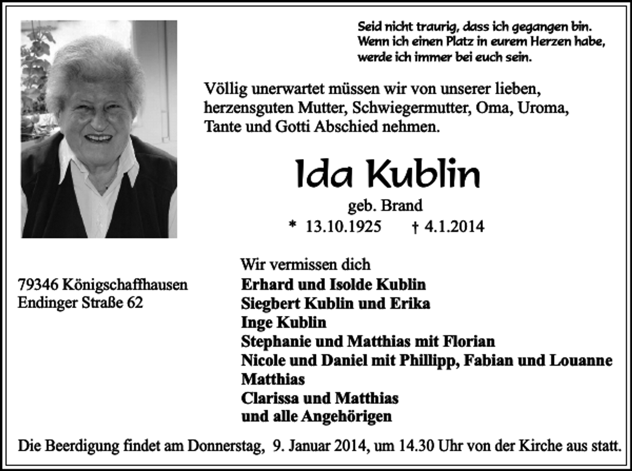 <p>Seid nicht traurig, dass ich gegangen bin.<br />Wenn ich einen Platz in eurem Herzen habe,<br />werde ich immer bei euch sein.</p><p>Völlig unerwartet müssen wir von unserer lieben,<br />herzensguten Mutter, Schwiegermutter, Oma, Uroma,<br />Tante und Gotti Abschied nehmen.</p><p>Ida Kublin</p><p>geb. Brand<br />* 13.10.1925<br />† 4.1.2014<br />79346 Königschaffhausen<br />Endinger Straße 62</p><p>Wir vermissen dich<br />Erhard und Isolde Kublin<br />Siegbert Kublin und Erika<br />Inge Kublin<br />Stephanie und Matthias mit Florian<br />Nicole und Daniel mit Phillipp, Fabian und Louanne<br />Matthias<br />Clarissa und Matthias<br />und alle Angehörigen</p><p>Die Beerdigung findet am Donnerstag, 9. Januar 2014, um 14.30 Uhr von der Kirche aus statt.</p>