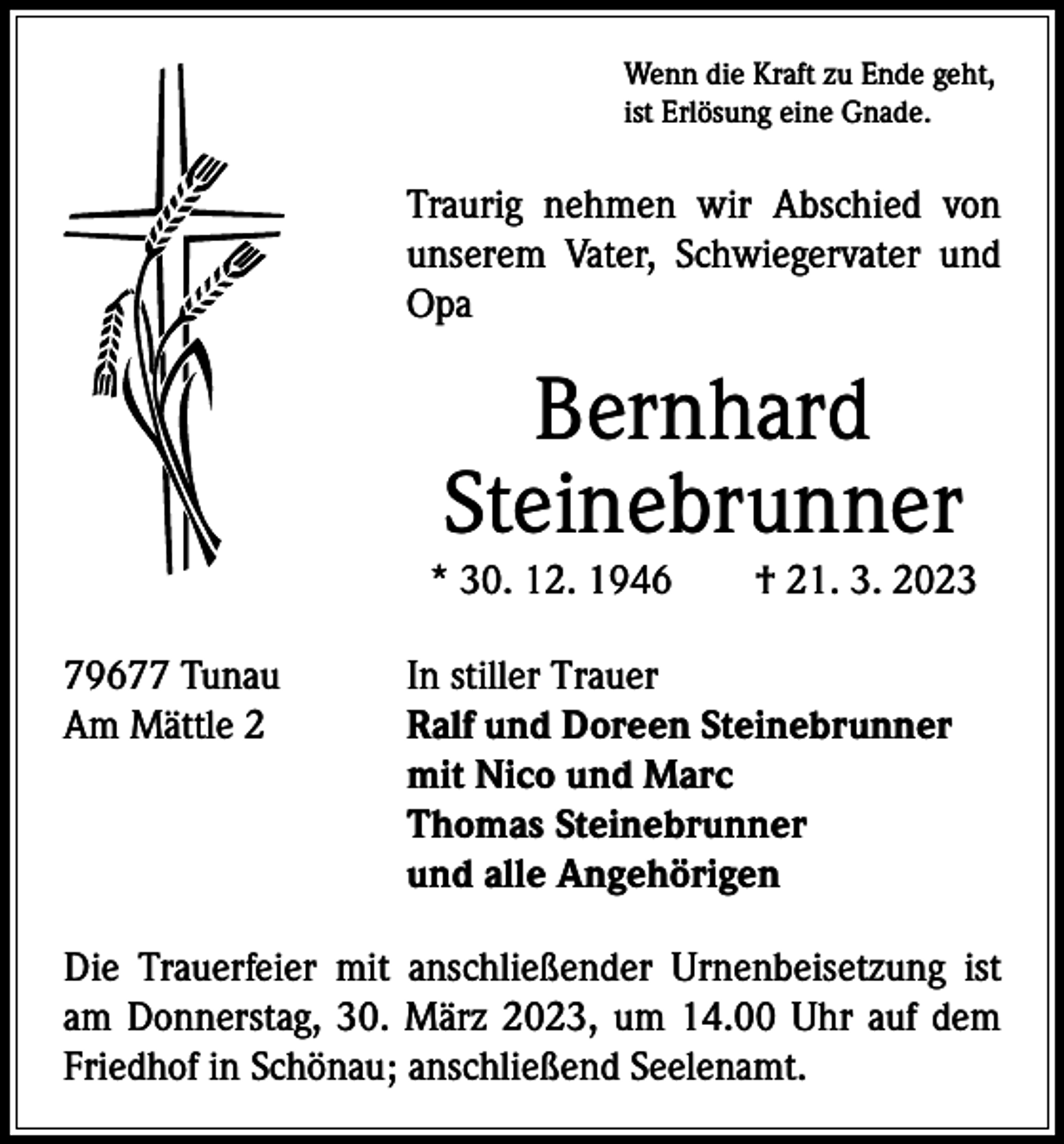 <p>Wenn die Kraft zu Ende geht,<br />ist Erlösung eine Gnade.</p><p>Traurig nehmen wir Abschied von<br />­unserem Vater, Schwiegervater und<br />Opa</p><p>Bernhard<br />Steinebrunner</p><p>* 30. 12. 1946 † 21. 3. 2023<br />79677 Tunau<br />In stiller Trauer<br />Am Mättle 2 Ralf und Doreen Steinebrunner<br />mit Nico und Marc<br />Thomas Steinebrunner<br />und alle Angehörigen<br />Die Trauerfeier mit anschließender Urnenbeisetzung ist<br />am Donnerstag, 30. März 2023, um 14.00 Uhr auf dem<br />Friedhof in Schönau; anschließend Seelenamt.</p>