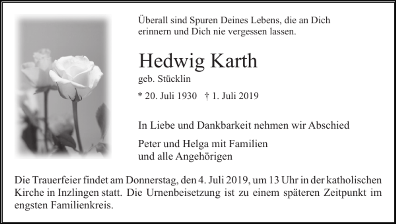 <p>Überall sind Spuren Deines Lebens, die an Dich<br />erinnern und Dich nie vergessen lassen.</p><p>Hedwig Karth<br />geb. Stücklin<br />* 20. Juli 1930 † 1. Juli 2019</p><p>In Liebe und Dankbarkeit nehmen wir Abschied<br />Peter und Helga mit Familien<br />und alle Angehörigen<br />Die Trauerfeier findet am Donnerstag, den 4. Juli 2019, um 13 Uhr in der katholischen<br />Kirche in Inzlingen statt. Die Urnenbeisetzung ist zu einem späteren Zeitpunkt im<br />engsten Familienkreis.</p>
