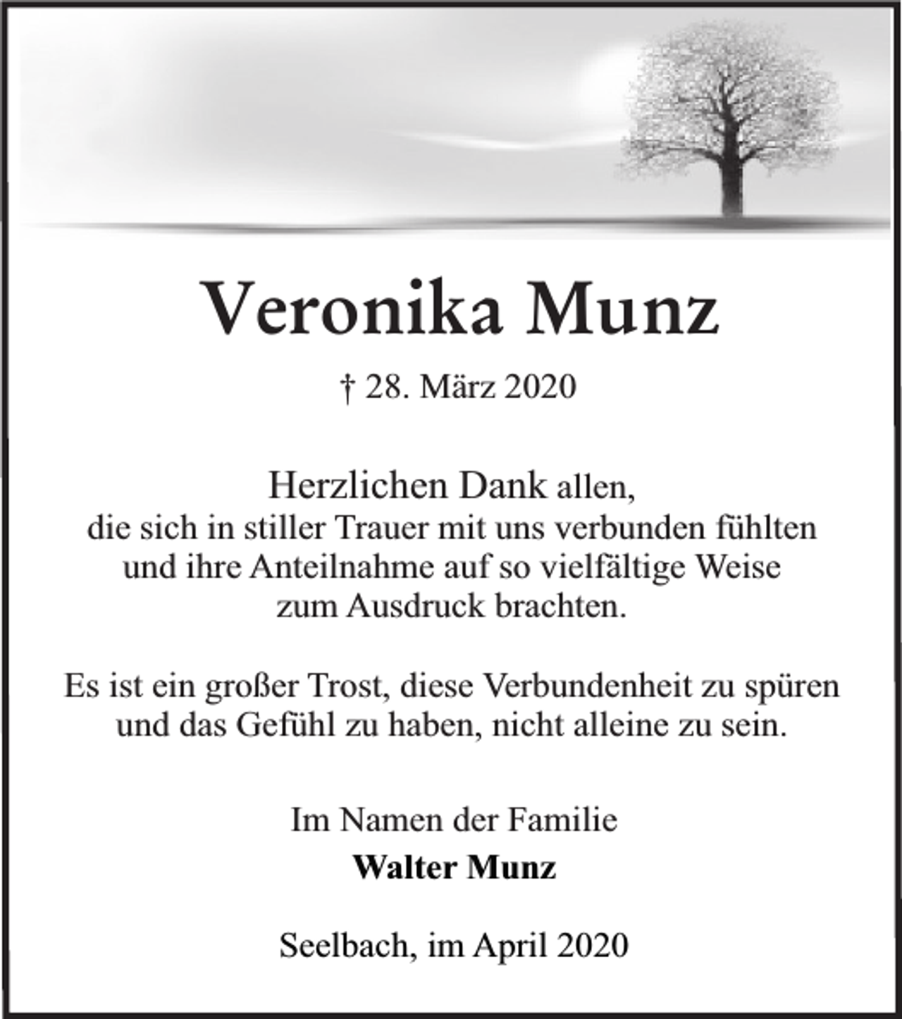 <p>Veronika Munz<br />† 28. März 2020</p><p>Herzlichen Dank allen,<br />die sich in stiller Trauer mit uns verbunden fühlten<br />und ihre Anteilnahme auf so vielfältige Weise<br />zum Ausdruck brachten.<br />Es ist ein großer Trost, diese Verbundenheit zu spüren<br />und das Gefühl zu haben, nicht alleine zu sein.<br />Im Namen der Familie<br />Walter Munz<br />Seelbach, im April 2020</p>