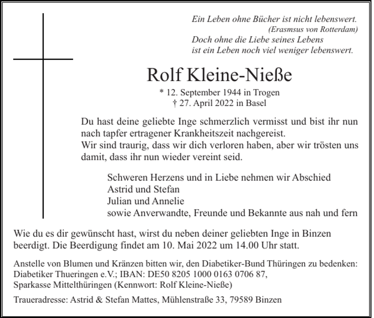 <p>Ein Leben ohne Bücher ist nicht lebenswert.<br />(Erasmsus von Rotterdam)</p><p>Doch ohne die Liebe seines Lebens<br />ist ein Leben noch viel weniger lebenswert.</p><p>Rolf Kleine-Nieße<br />* 12. September 1944 in Trogen<br />† 27. April 2022 in Basel</p><p>Du hast deine geliebte Inge schmerzlich vermisst und bist ihr nun<br />nach tapfer ertragener Krankheitszeit nachgereist.<br />Wir sind traurig, dass wir dich verloren haben, aber wir trösten uns<br />damit, dass ihr nun wieder vereint seid.<br />Schweren Herzens und in Liebe nehmen wir Abschied<br />Astrid und Stefan<br />Julian und Annelie<br />sowie Anverwandte, Freunde und Bekannte aus nah und fern<br />Wie du es dir gewünscht hast, wirst du neben deiner geliebten Inge in Binzen<br />beerdigt. Die Beerdigung findet am 10. Mai 2022 um 14.00 Uhr statt.<br />Anstelle von Blumen und Kränzen bitten wir, den Diabetiker-Bund Thüringen zu bedenken:<br />Diabetiker Thueringen e.V.; IBAN: DE50 8205 100163 0706 87,<br />Sparkasse Mittelthüringen (Kennwort: Rolf Kleine-Nieße)<br />Traueradresse: Astrid &amp; Stefan Mattes, Mühlenstraße 33, 79589 Binzen</p>