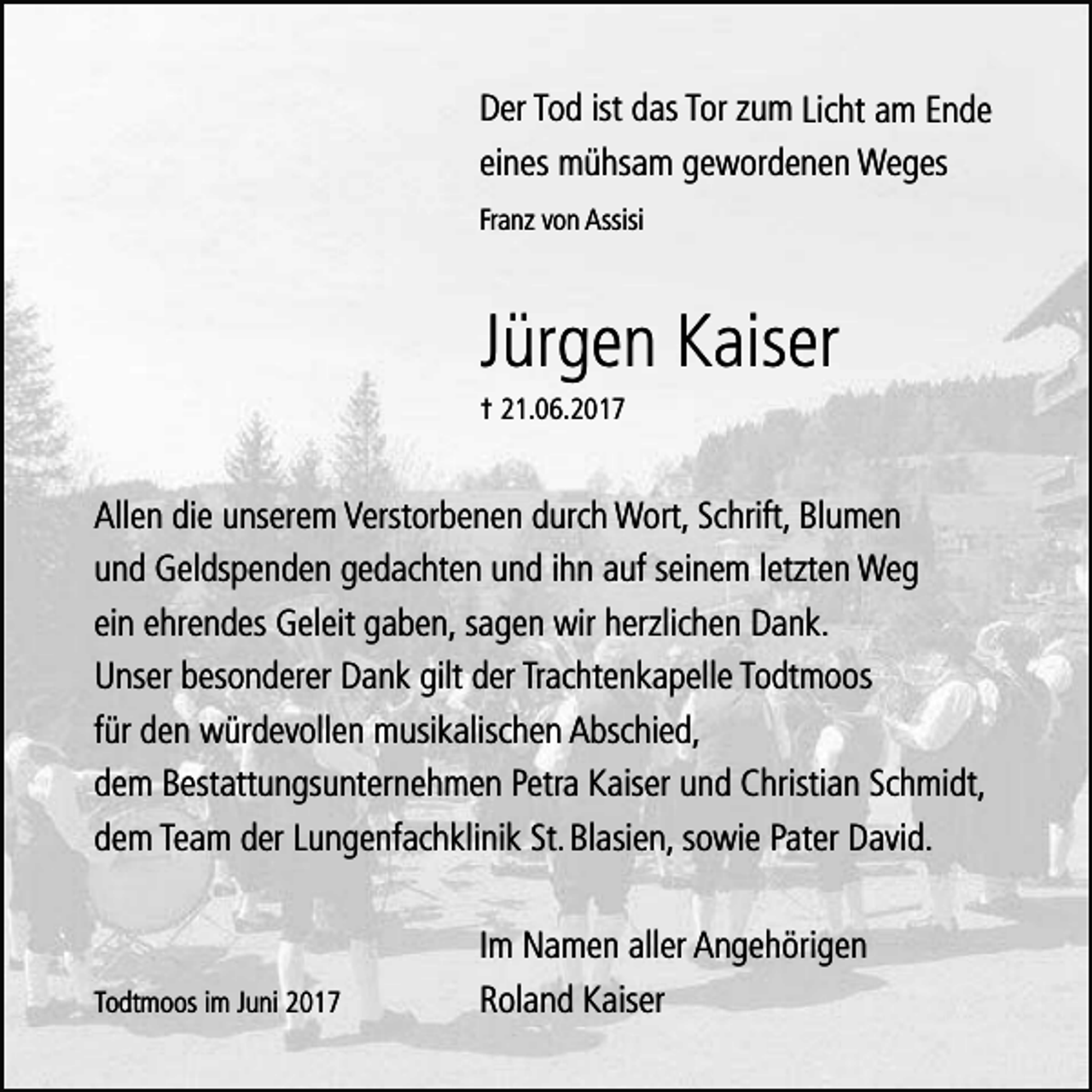 <p>DDer<br />e r Tod<br />To d ist<br />ist ddas<br />a s Tor<br />To r zu<br />zum<br />m Lich<br />Lichtt am<br />a m Ende<br />Ende<br />eeines<br />in e s mmühsam<br />ü h sa m ggewordenen<br />e w o rd e n e n WWeges<br />eges<br />Franz<br />Fra n z vo<br />vonn AAssisi<br />ssisi</p><p>Jürgen<br />Jü<br />rg e n KKaiser<br />a ise r</p><p>†† 221.06.2017<br />1 .0 6 .2 0 1 7</p><p>A lle n ddie<br />Allen<br />ie uunserem<br />n se re m Verstorbenen<br />V e rsto rb e n e n ddurch<br />u rch Wort,<br />W o rt, Schrift,<br />S ch rift, Blumen<br />B lu m e n<br />uund<br />n d GGeldspenden<br />e ld sp e n d e n ggedachten<br />e d a ch te n uund<br />n d ih<br />ihnn aauf<br />u f se<br />seinem<br />in e m le<br />letzten<br />tzte n WWeg<br />eg<br />eein<br />in eehrendes<br />h re n d e s GGeleit<br />e le it ggaben,<br />a b e n , sa<br />sagen<br />g e n wwirir hherzlichen<br />e rzlich e n DDank.<br />ank.<br />UUnser<br />n se r bbesonderer<br />e so n d e re r DDank<br />a n k ggilt<br />ilt dder<br />e r Tra<br />Trachtenkapelle<br />ch te n k a p e lle To<br />Todtmoos<br />d tm o o s<br />fü<br />fürr dden<br />e n wwürdevollen<br />ü rd e vo lle n mmusikalischen<br />u sik a lisch e n AAbschied,<br />b sch ie d ,<br />ddem<br />e m BBestattungsunternehmen<br />e sta ttu n g su n te rn e h m e n PPetra<br />e tra KKaiser<br />a ise r uund<br />n d CChristian<br />h ristia n SSchmidt,<br />ch m id t,<br />ddem<br />e m Te<br />Team<br />a m dder<br />e r Lu<br />Lungenfachklinik<br />n g e n fa ch k lin ik SSt.<br />t.BBlasien,<br />la sie n , so<br />sowie<br />w ie PPater<br />a te r DDavid.<br />a vid .</p><p>Todtmoos<br />To<br />d tm o o s im<br />im Juni<br />Ju n i</p><p>Im NNamen<br />Im<br />a m e n aaller<br />lle r AAngehörigen<br />n g e h ö rig e n<br />R o la n d Kaiser<br />Roland<br />K a ise r</p>