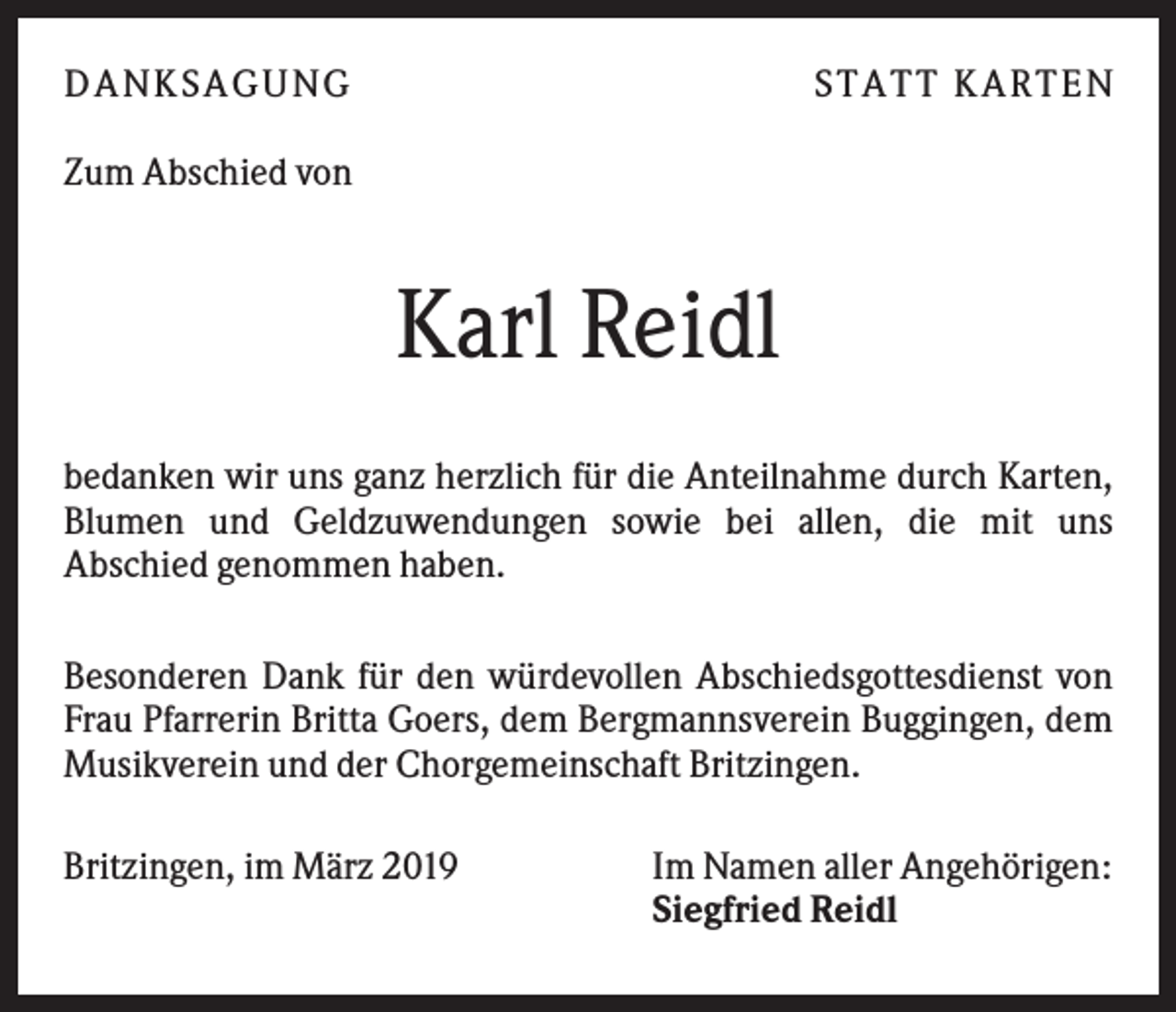 <p>DANK SAGU NG</p><p>ST AT T K AR T EN</p><p>Zum Abschied von</p><p>Karl Reidl<br />bedanken wir uns ganz herzlich für die Anteilnahme durch Karten,<br />Blumen und Geldzuwendungen sowie bei allen, die mit uns<br />Abschied genommen haben.<br />Besonderen Dank für den würdevollen Abschiedsgottesdienst von<br />Frau Pfarrerin Britta Goers, dem Bergmannsverein Buggingen, dem<br />Musikverein und der Chorgemeinschaft Britzingen.<br />Britzingen, im März 2019</p><p>Im Namen aller Angehörigen:<br />Siegfried Reidl</p>