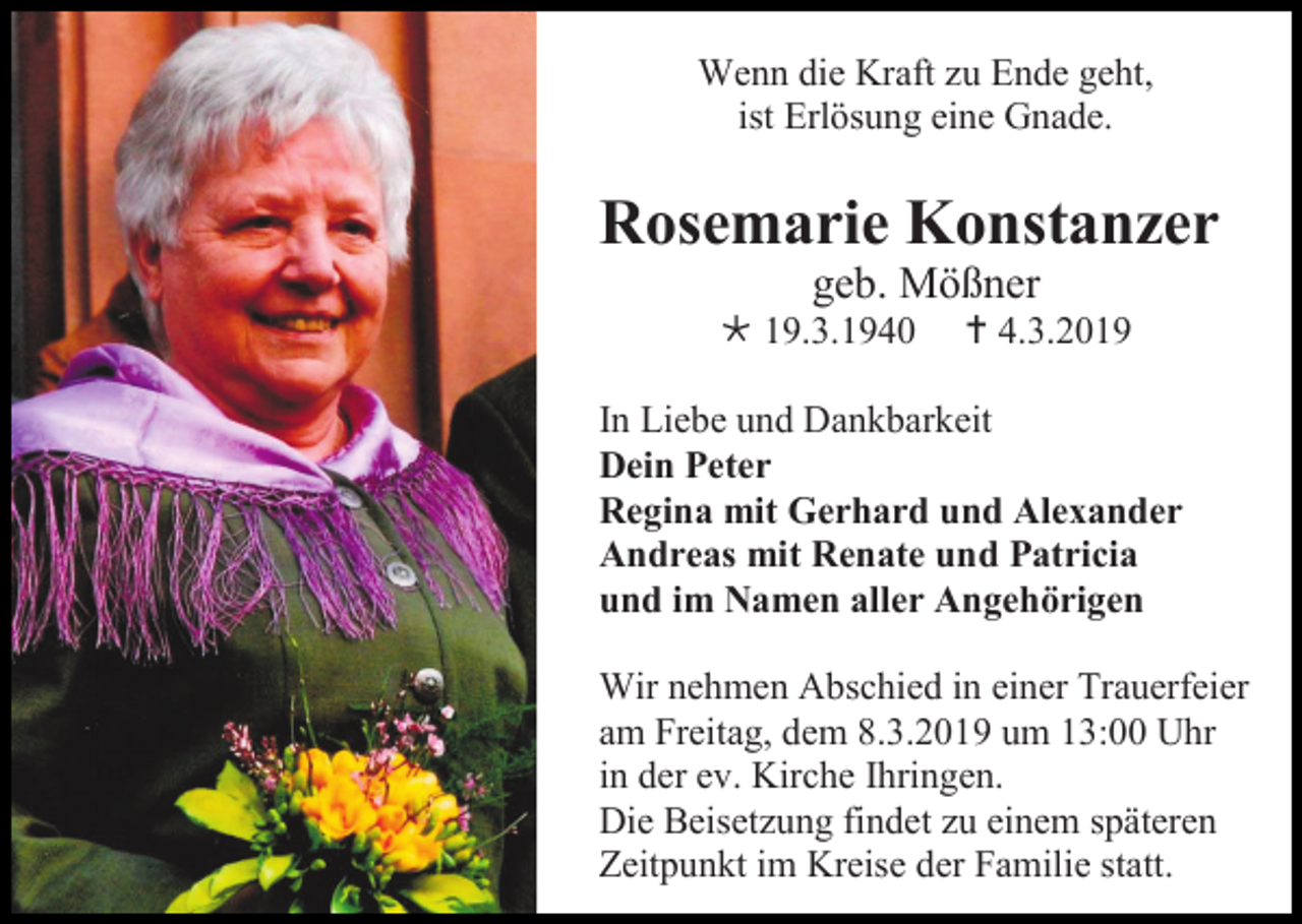 <p>Wenn die Kraft zu Ende geht,<br />ist Erlösung eine Gnade.</p><p>Rosemarie Konstanzer<br />geb. Mößner<br /> 19.3.1940</p><p> 4.3.2019</p><p>In Liebe und Dankbarkeit<br />Dein Peter<br />Regina mit Gerhard und Alexander<br />Andreas mit Renate und Patricia<br />und im Namen aller Angehörigen<br />Wir nehmen Abschied in einer Trauerfeier<br />am Freitag, dem 8.3.2019 um 13:00 Uhr<br />in der ev. Kirche Ihringen.<br />Die Beisetzung findet zu einem späteren<br />Zeitpunkt im Kreise der Familie statt.</p>