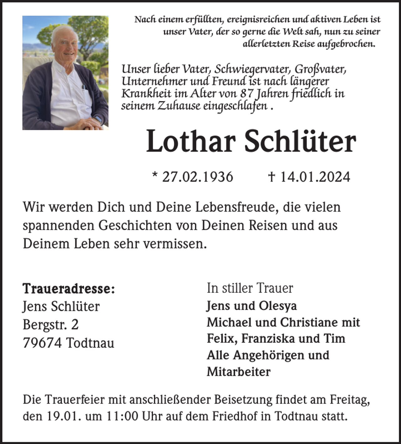 <p>Nach einem erfüllten, ereignisreichen und aktiven Leben ist<br />unser Vater, der so gerne die Welt sah, nun zu seiner<br />allerletzten Reise aufgebrochen.</p><p>Unser lieber Vater, Schwiegervater, Großvater,<br />Unternehmer und Freund ist nach längerer<br />Krankheit im Alter von 87 Jahren friedlich in<br />seinem Zuhause eingeschlafen .</p><p>Lothar Schlüter<br />* 27.02.1936</p><p>† 14.01.2024</p><p>Wir werden Dich und Deine Lebensfreude, die vielen<br />spannenden Geschichten von Deinen Reisen und aus<br />Deinem Leben sehr vermissen.<br />Traueradresse:<br />Jens Schlüter<br />Bergstr. 2<br />79674 Todtnau</p><p>In stiller Trauer<br />Jens und Olesya<br />Michael und Christiane mit<br />Felix, Franziska und Tim<br />Alle Angehörigen und<br />Mitarbeiter</p><p>Die Trauerfeier mit anschließender Beisetzung findet am Freitag,<br />den 19.01. um 11:00 Uhr auf dem Friedhof in Todtnau statt.</p>