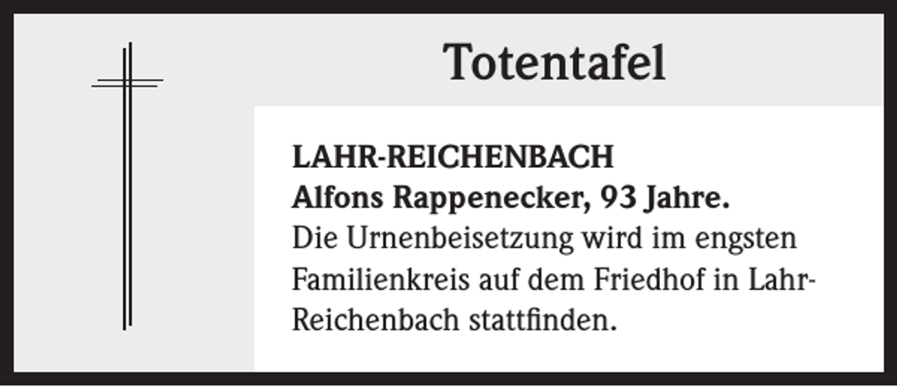 <p>Totentafel<br />LAHR-REICHENBACH<br />Alfons Rappenecker, 93 Jahre.<br />Die Urnenbeisetzung wird im engsten<br />Familienkreis auf dem Friedhof in LahrReichenbach stattfinden.</p>