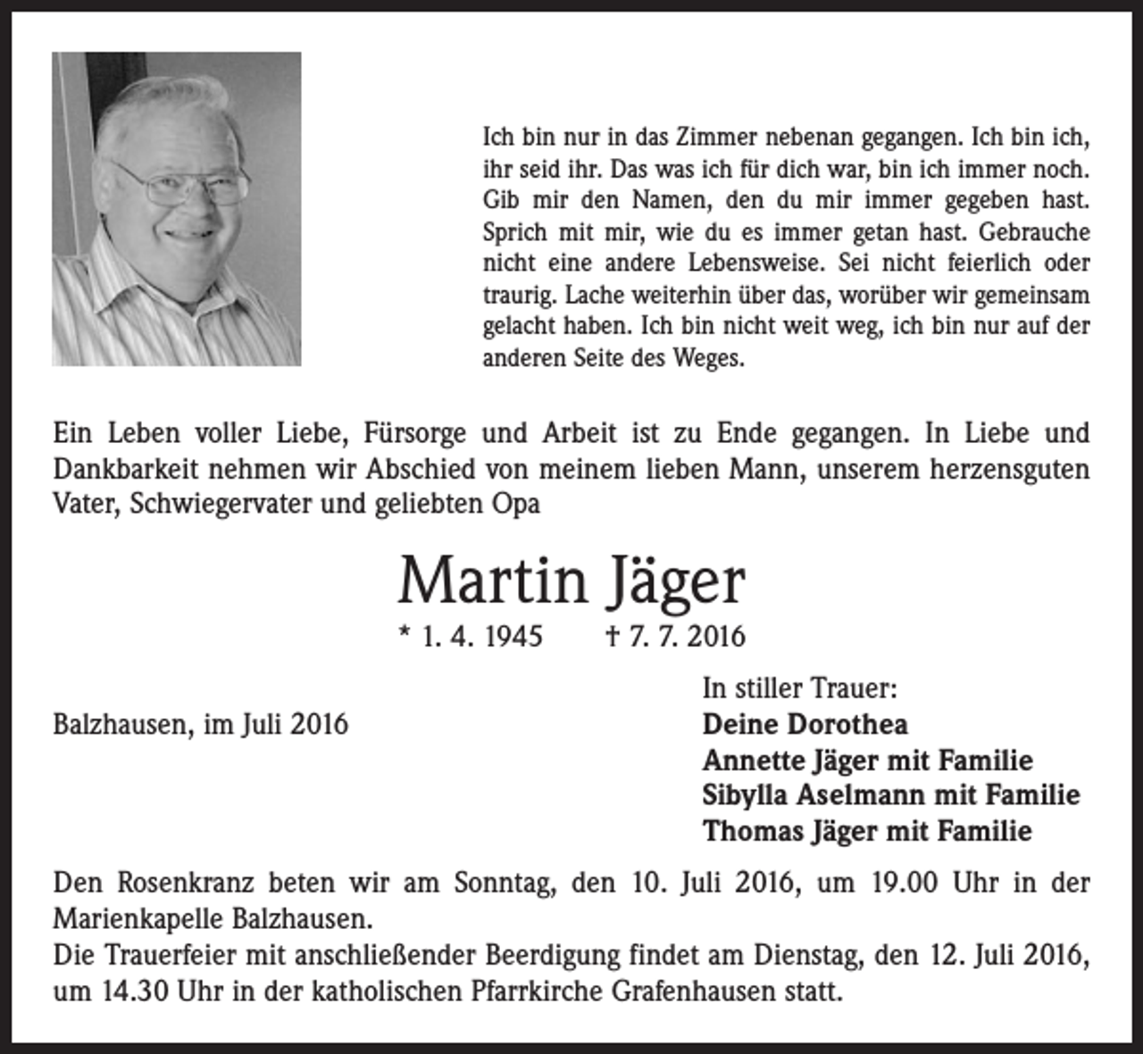 <p>Ich bin nur in das Zimmer nebenan gegangen. Ich bin ich,<br />ihr seid ihr. Das was ich für dich war, bin ich immer noch.<br />Gib mir den Namen, den du mir immer gegeben hast.<br />Sprich mit mir, wie du es immer getan hast. Gebrauche<br />nicht eine andere Lebensweise. Sei nicht feierlich oder<br />traurig. Lache weiterhin über das, worüber wir ­gemeinsam<br />gelacht haben. Ich bin nicht weit weg, ich bin nur auf der<br />anderen Seite des Weges.</p><p>Ein Leben voller Liebe, Fürsorge und Arbeit ist zu Ende gegangen. In Liebe und<br />­Dankbarkeit nehmen wir Abschied von meinem lieben Mann, unserem herzensguten<br />Vater, Schwiegervater und geliebten Opa</p><p>Martin Jäger</p><p>* 1. 4. 1945 † 7. 7. 2016</p><p>Balzhausen, im Juli 2016</p><p>In stiller Trauer:<br />Deine Dorothea<br />Annette Jäger mit Familie<br />Sibylla Aselmann mit Familie<br />Thomas Jäger mit Familie</p><p>Den Rosenkranz beten wir am Sonntag, den 10. Juli 2016, um 19.00 Uhr in der<br />­Marienkapelle Balzhausen.<br />Die Trauerfeier mit anschließender Beerdigung findet am Dienstag, den 12. Juli 2016,<br />um 14.30 Uhr in der katholischen Pfarrkirche Grafenhausen statt.</p>
