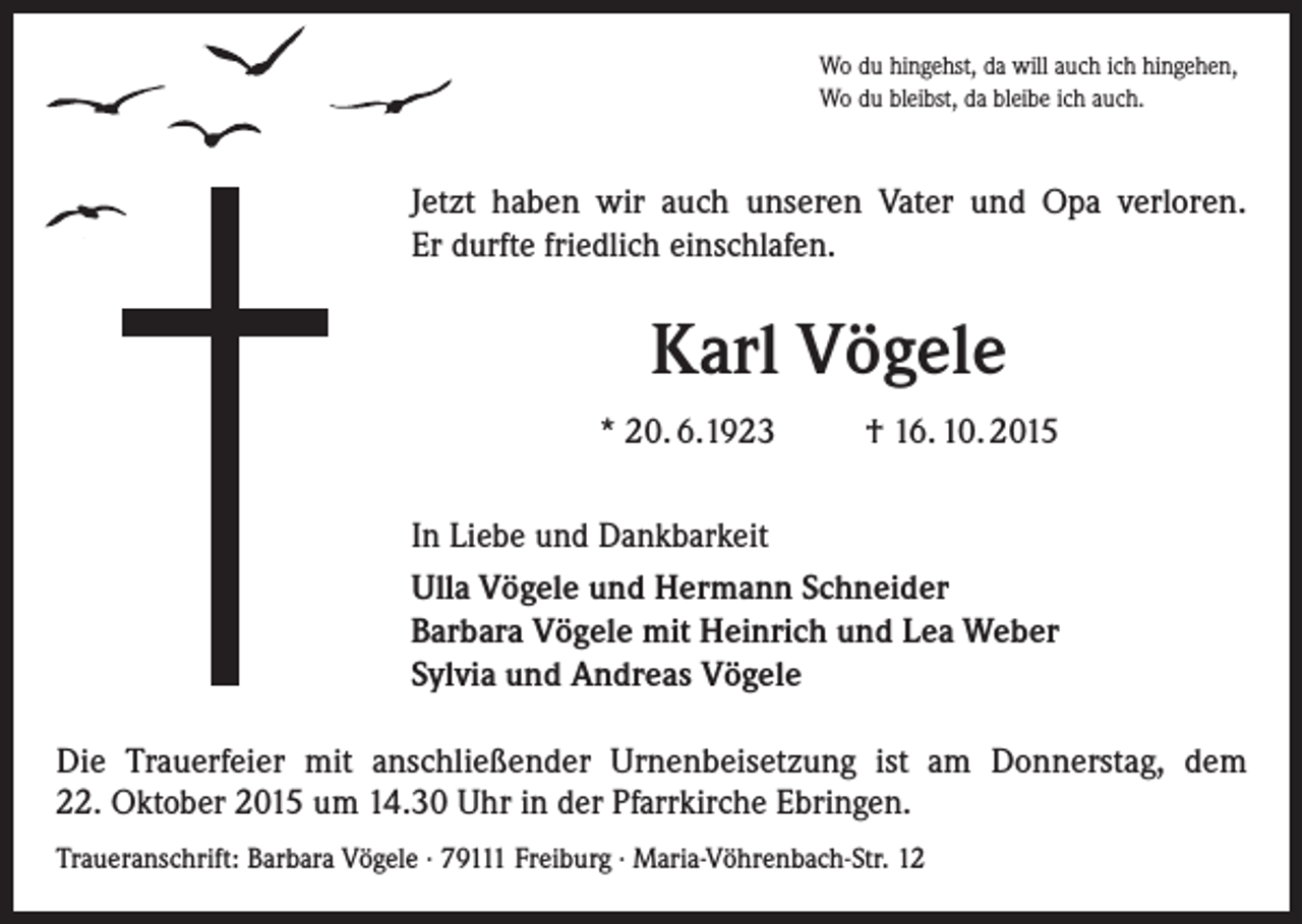 <p>Wo du hingehst, da will auch ich hingehen,<br />Wo du bleibst, da bleibe ich auch.</p><p>Jetzt haben wir auch unseren Vater und Opa verloren.<br />Er durfte friedlich einschlafen.</p><p>Karl Vögele<br />* 20. 6.1923</p><p>† 16. 10. 2015</p><p>In Liebe und Dankbarkeit<br />Ulla Vögele und Hermann Schneider<br />Barbara Vögele mit Heinrich und Lea Weber<br />Sylvia und Andreas Vögele<br />Die Trauerfeier mit anschließender Urnenbeisetzung ist am Donnerstag, dem<br />22. Oktober 2015 um 14.30 Uhr in der Pfarrkirche Ebringen.<br />Traueranschrift: Barbara Vögele · 79111 Freiburg · Maria-Vöhrenbach-Str. 12</p>