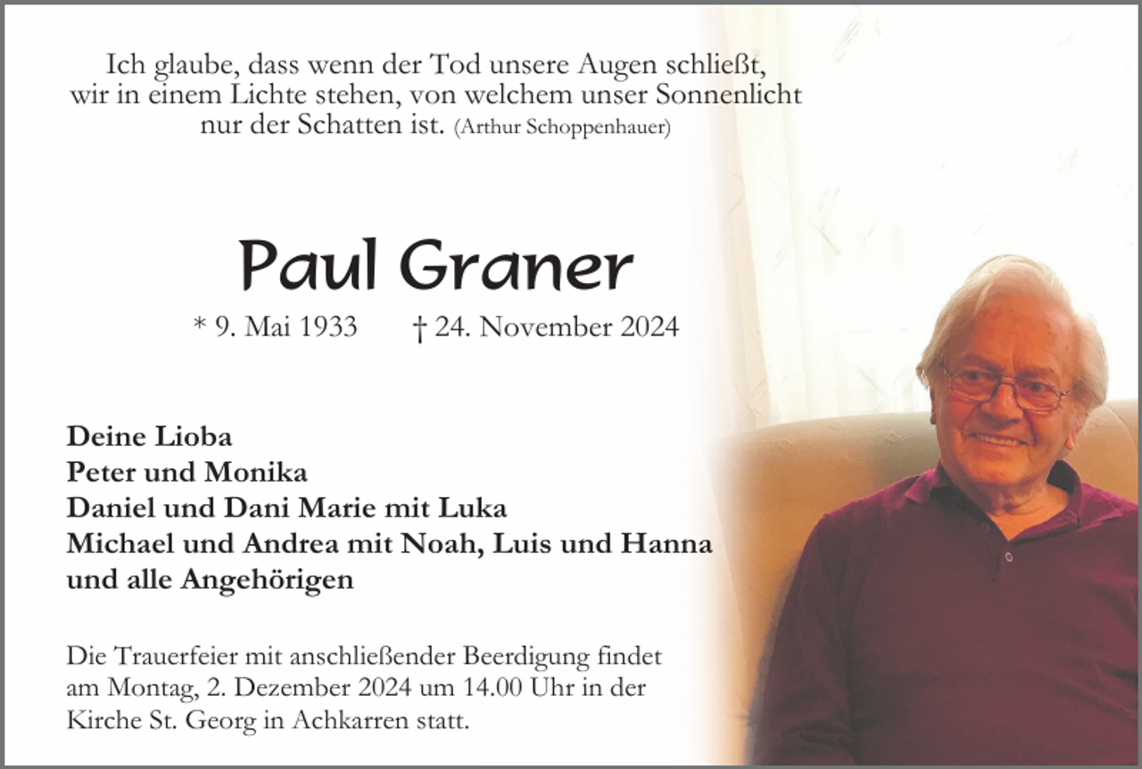 <p>Ich glaube, dass wenn der Tod unsere Augen schließt,<br />wir in einem Lichte stehen, von welchem unser Sonnenlicht<br />nur der Schatten ist. (Arthur Schoppenhauer)</p><p>Paul Graner<br />* 9. Mai 1933</p><p>† 24. November 2024</p><p>Deine Lioba<br />Peter und Monika<br />Daniel und Dani Marie mit Luka<br />Michael und Andrea mit Noah, Luis und Hanna<br />und alle Angehörigen<br />Die Trauerfeier mit anschließender Beerdigung findet<br />am Montag, 2. Dezember 2024 um 14.00 Uhr in der<br />Kirche St. Georg in Achkarren statt.</p>