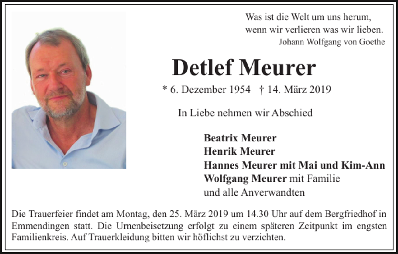 <p>Was ist die Welt um uns herum,<br />wenn wir verlieren was wir lieben.<br />Johann Wolfgang von Goethe</p><p>Detlef Meurer<br />* 6. Dezember 1954 † 14. März 2019<br />In Liebe nehmen wir Abschied<br />Beatrix Meurer<br />Henrik Meurer<br />Hannes Meurer mit Mai und Kim-Ann<br />Wolfgang Meurer mit Familie<br />und alle Anverwandten<br />Die Trauerfeier findet am Montag, den 25. März 2019 um 14.30 Uhr auf dem Bergfriedhof in<br />Emmendingen statt. Die Urnenbeisetzung erfolgt zu einem späteren Zeitpunkt im engsten<br />Familienkreis. Auf Trauerkleidung bitten wir höflichst zu verzichten.</p>