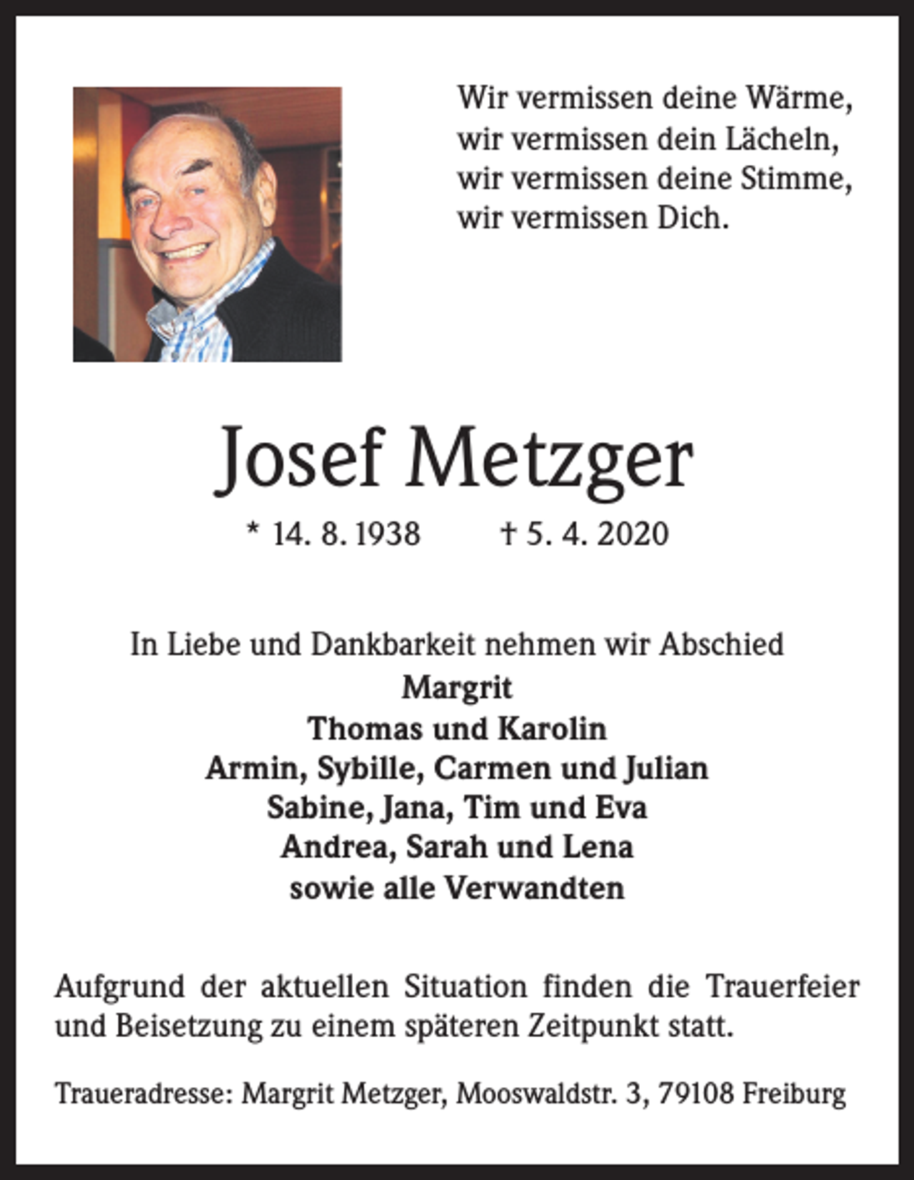 <p>Wir vermissen deine Wärme,<br />wir vermissen dein Lächeln,<br />wir vermissen deine Stimme,<br />wir vermissen Dich.</p><p>Josef Metzger<br />* 14. 8. 1938</p><p>† 5. 4. 2020</p><p>In Liebe und Dankbarkeit nehmen wir Abschied<br />Margrit<br />Thomas und Karolin<br />Armin, Sybille, Carmen und Julian<br />Sabine, Jana, Tim und Eva<br />Andrea, Sarah und Lena<br />sowie alle Verwandten<br />Aufgrund der aktuellen Situation finden die Trauerfeier<br />und Beisetzung zu einem späteren Zeitpunkt statt.<br />Traueradresse: Margrit Metzger, Mooswaldstr. 3, 79108 Freiburg</p>