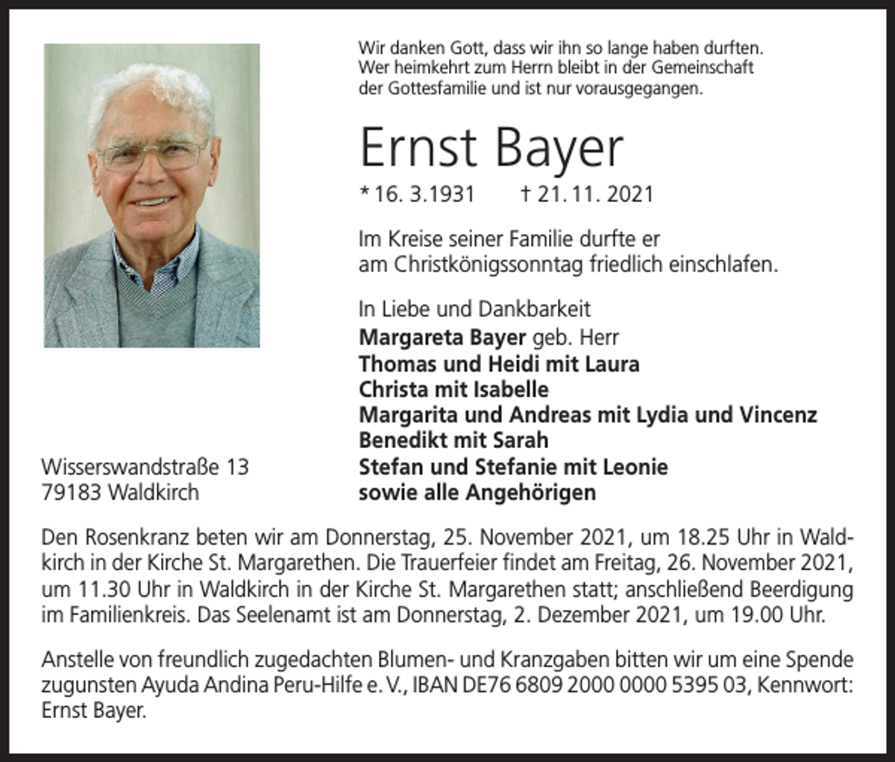 <p>Wir danken Gott, dass wir ihn so lange haben durften.<br />Wer heimkehrt zum Herrn bleibt in der Gemeinschaft<br />der Gottesfamilie und ist nur vorausgegangen.</p><p>Ernst Bayer<br />* 16. 3.1931 † 21. 11. 2021<br />Im Kreise seiner Familie durfte er<br />am Christkönigssonntag friedlich einschlafen.</p><p>Wisserswandstraße 13<br />79183 Waldkirch</p><p>In Liebe und Dankbarkeit<br />Margareta Bayer geb. Herr<br />Thomas und Heidi mit Laura<br />Christa mit Isabelle<br />Margarita und Andreas mit Lydia und Vincenz<br />Benedikt mit Sarah<br />Stefan und Stefanie mit Leonie<br />sowie alle Angehörigen</p><p>Den Rosenkranz beten wir am Donnerstag, 25. November 2021, um 18.25 Uhr in Waldkirch in der Kirche St. Margarethen. Die Trauerfeier findet am Freitag, 26. November 2021,<br />um 11.30 Uhr in Waldkirch in der Kirche St. Margarethen statt; anschließend Beerdigung<br />im Familienkreis. Das Seelenamt ist am Donnerstag, 2. Dezember 2021, um 19.00 Uhr.<br />Anstelle von freundlich zugedachten Blumen- und Kranzgaben bitten wir um eine ­Spende<br />zugunsten Ayuda Andina Peru-Hilfe e. V., IBAN DE7809 20 5395 03, K<br />­ ennwort:<br />Ernst Bayer.</p>