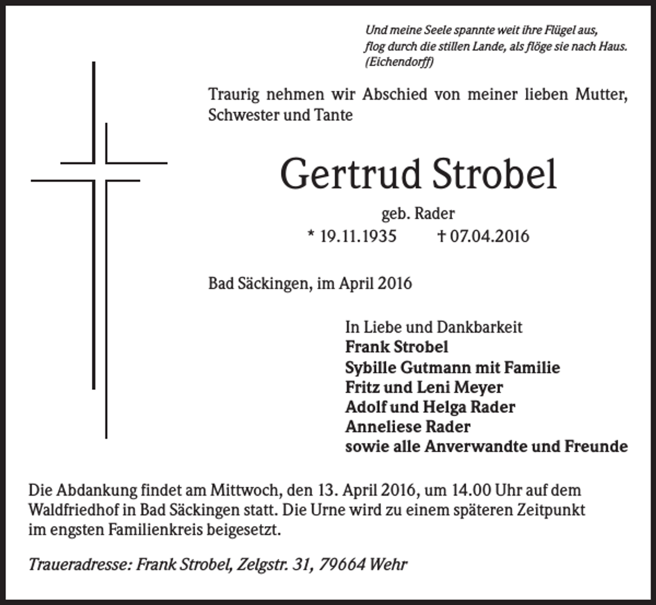 <p>Und meine Seele spannte weit ihre Flügel aus,<br />flog durch die stillen Lande, als flöge sie nach Haus.<br />(Eichendorff)</p><p>Traurig nehmen wir Abschied von meiner lieben Mutter,<br />Schwester und Tante</p><p>Gertrud Strobel<br />geb. Rader<br />* 19.11.1935<br />† 07.04.2016<br />Bad Säckingen, im April 2016<br />In Liebe und Dankbarkeit<br />Frank Strobel<br />Sybille Gutmann mit Familie<br />Fritz und Leni Meyer<br />Adolf und Helga Rader<br />Anneliese Rader<br />sowie alle Anverwandte und Freunde<br />Die Abdankung findet am Mittwoch, den 13. April 2016, um 14.00 Uhr auf dem<br />Waldfriedhof in Bad Säckingen statt. Die Urne wird zu einem späteren Zeitpunkt<br />im engsten Familienkreis beigesetzt.<br />Traueradresse: Frank Strobel, Zelgstr. 31, 79664 Wehr</p>