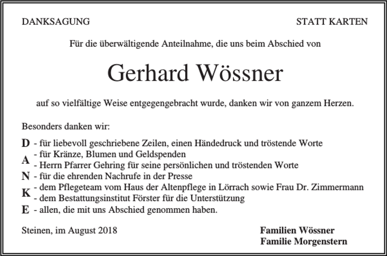 <p>DANKSAGUNG</p><p>STATT KARTEN</p><p>Für die überwältigende Anteilnahme, die uns beim Abschied von</p><p>Gerhard Wössner<br />auf so vielfältige Weise entgegengebracht wurde, danken wir von ganzem Herzen.<br />Besonders danken wir:</p><p>D - für liebevoll geschriebene Zeilen, einen Händedruck und tröstende Worte<br />- für Kränze, Blumen und Geldspenden<br />A - Herrn Pfarrer Gehring für seine persönlichen und tröstenden Worte<br />N - für die ehrenden Nachrufe in der Presse<br />- dem Pflegeteam vom Haus der Altenpflege in Lörrach sowie Frau Dr. Zimmermann<br />K - dem Bestattungsinstitut Förster für die Unterstützung<br />E - allen, die mit uns Abschied genommen haben.<br />Steinen, im August 2018</p><p>Familien Wössner<br />Familie Morgenstern</p>