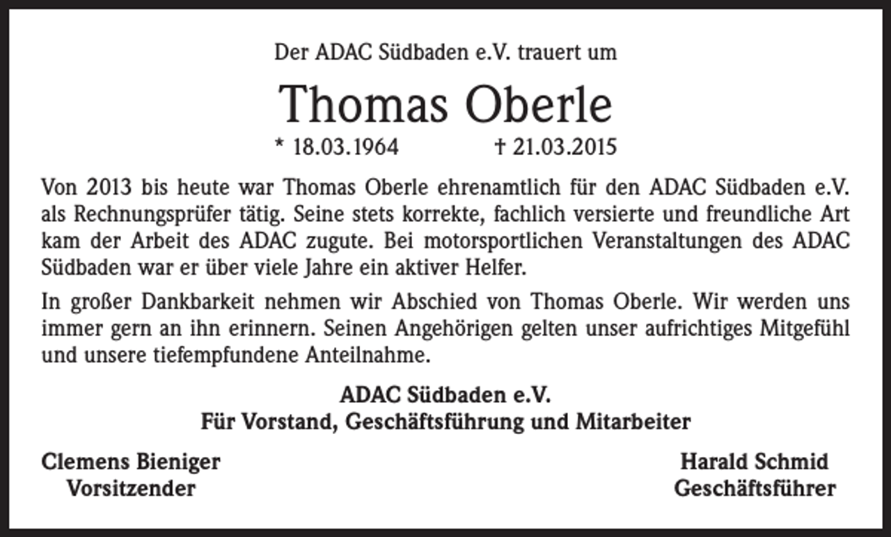 <p>Der ADAC Südbaden e.V. trauert um</p><p>Thomas Oberle</p><p>* 18.03.1964 † 21.03.2015<br />Von 2013 bis heute war Thomas Oberle ehrenamtlich für den ADAC Südbaden e.V.<br />als Rechnungsprüfer tätig. Seine stets korrekte, fachlich versierte und freundliche Art<br />kam der Arbeit des ADAC zugute. Bei motorsportlichen Veranstaltungen des ADAC<br />Süd­baden war er über viele Jahre ein aktiver Helfer.<br />In großer Dankbarkeit nehmen wir Abschied von Thomas Oberle. Wir werden uns<br />immer gern an ihn erinnern. Seinen Angehörigen gelten unser aufrichtiges Mitgefühl<br />und unsere tiefempfundene Anteilnahme.<br />ADAC Südbaden e.V.<br />Für Vorstand, Geschäftsführung und Mitarbeiter<br />Clemens Bieniger<br />Vorsitzender</p><p>Harald Schmid<br />Geschäftsführer</p>