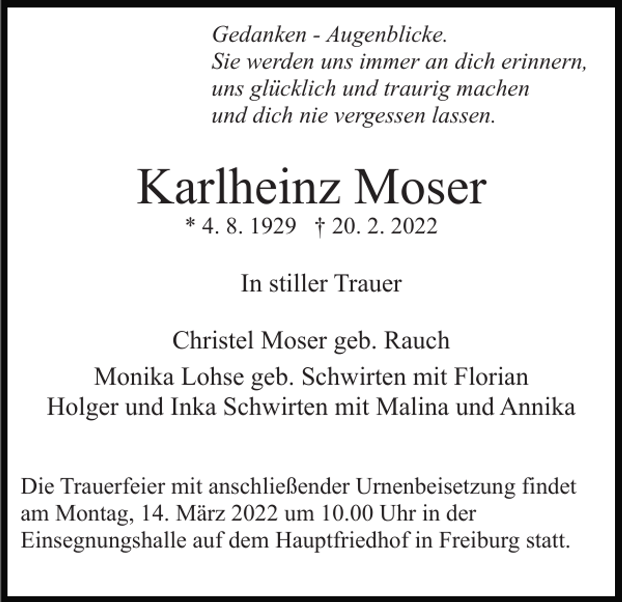<p>Gedanken - Augenblicke.<br />Sie werden uns immer an dich erinnern,<br />uns glücklich und traurig machen<br />und dich nie vergessen lassen.</p><p>Karlheinz Moser<br />* 4. 8. 1929 † 20. 2. 2022</p><p>In stiller Trauer<br />Christel Moser geb. Rauch<br />Monika Lohse geb. Schwirten mit Florian<br />Holger und Inka Schwirten mit Malina und Annika<br />Die Trauerfeier mit anschließender Urnenbeisetzung findet<br />am Montag, 14. März 2022 um 10.00 Uhr in der<br />Einsegnungshalle auf dem Hauptfriedhof in Freiburg statt.</p>